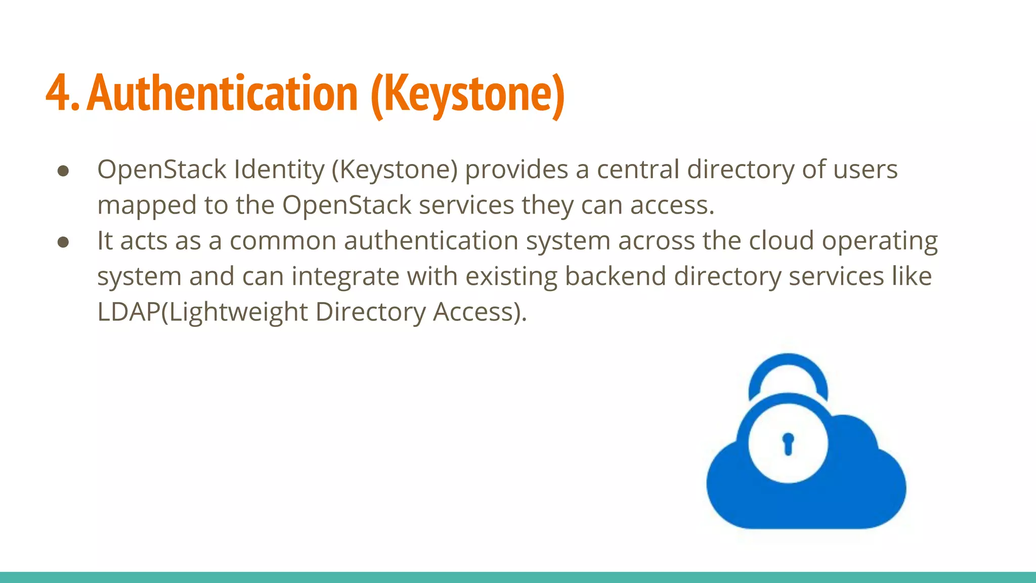 4.Authentication (Keystone)
● OpenStack Identity (Keystone) provides a central directory of users
mapped to the OpenStack services they can access.
● It acts as a common authentication system across the cloud operating
system and can integrate with existing backend directory services like
LDAP(Lightweight Directory Access).
 