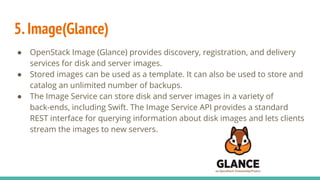 5.Image(Glance)
● OpenStack Image (Glance) provides discovery, registration, and delivery
services for disk and server images.
● Stored images can be used as a template. It can also be used to store and
catalog an unlimited number of backups.
● The Image Service can store disk and server images in a variety of
back-ends, including Swift. The Image Service API provides a standard
REST interface for querying information about disk images and lets clients
stream the images to new servers.
 