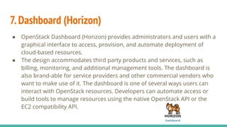 7.Dashboard (Horizon)
● OpenStack Dashboard (Horizon) provides administrators and users with a
graphical interface to access, provision, and automate deployment of
cloud-based resources.
● The design accommodates third party products and services, such as
billing, monitoring, and additional management tools. The dashboard is
also brand-able for service providers and other commercial vendors who
want to make use of it. The dashboard is one of several ways users can
interact with OpenStack resources. Developers can automate access or
build tools to manage resources using the native OpenStack API or the
EC2 compatibility API.
 