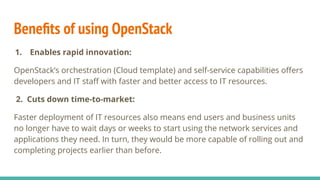 Beneﬁts of using OpenStack
1. Enables rapid innovation:
OpenStack’s orchestration (Cloud template) and self-service capabilities oﬀers
developers and IT staﬀ with faster and better access to IT resources.
2. Cuts down time-to-market:
Faster deployment of IT resources also means end users and business units
no longer have to wait days or weeks to start using the network services and
applications they need. In turn, they would be more capable of rolling out and
completing projects earlier than before.
 