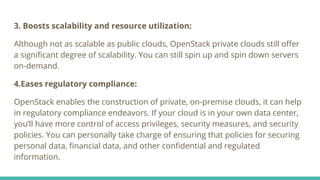 3. Boosts scalability and resource utilization:
Although not as scalable as public clouds, OpenStack private clouds still oﬀer
a signiﬁcant degree of scalability. You can still spin up and spin down servers
on-demand.
4.Eases regulatory compliance:
OpenStack enables the construction of private, on-premise clouds, it can help
in regulatory compliance endeavors. If your cloud is in your own data center,
you’ll have more control of access privileges, security measures, and security
policies. You can personally take charge of ensuring that policies for securing
personal data, ﬁnancial data, and other conﬁdential and regulated
information.
 