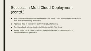 Success in Multi-Cloud Deployment
(contd.)
■ Avoid transfer of whole data sets between the public cloud and the OpenStack cloud
as it is time consuming and costly
■ Replicate data in each cloud platform to obviate latency
■ Run OpenStack private cloud with high-bandwidth fiber links
■ Among major public cloud providers, Google is focused to have multi-cloud
environment with OpenStack
 
