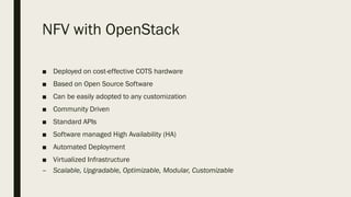NFV with OpenStack
■ Deployed on cost-effective COTS hardware
■ Based on Open Source Software
■ Can be easily adopted to any customization
■ Community Driven
■ Standard APIs
■ Software managed High Availability (HA)
■ Automated Deployment
■ Virtualized Infrastructure
– Scalable, Upgradable, Optimizable, Modular, Customizable
 