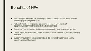 Benefits of NFV
■ Reduce CapEx: Reduces the need to purchase purpose-build hardware, instead
supports pay-as-you-grow model
■ Reduce OpEx: Reducing space, power and cooling requirements of
equipment, simplifying the roll-out of network services
■ Accelerate Time-to-Market: Reduce the time to deploy new networking services
■ Deliver Agility and Flexibility: Quickly scale up or down services to address changing
demands
■ Support innovation by enabling services to be delivered via software on any
industry-standard hardware
 