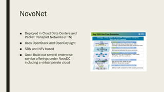 NovoNet
■ Deployed in Cloud Data Centers and
Packet Transport Networks (PTN)
■ Uses OpenStack and OpenDayLight
■ SDN and NFV based
■ Goal: Build out several enterprise
service offerings under NovoDC
including a virtual private cloud
 