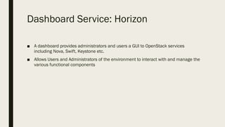 Dashboard Service: Horizon
■ A dashboard provides administrators and users a GUI to OpenStack services
including Nova, Swift, Keystone etc.
■ Allows Users and Administrators of the environment to interact with and manage the
various functional components
 