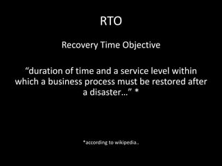 RTO
           Recovery Time Objective

  “duration of time and a service level within
which a business process must be restored after
                 a disaster…” *



                *according to wikipedia..
 
