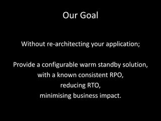 Our Goal

  Without re-architecting your application;

Provide a configurable warm standby solution,
        with a known consistent RPO,
                reducing RTO,
         minimising business impact.
 