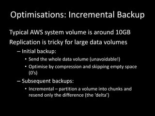 Optimisations: Incremental Backup
Typical AWS system volume is around 10GB
Replication is tricky for large data volumes
  – Initial backup:
     • Send the whole data volume (unavoidable!)
     • Optimise by compression and skipping empty space
       (0’s)
  – Subsequent backups:
     • Incremental – partition a volume into chunks and
       resend only the difference (the ‘delta’)
 