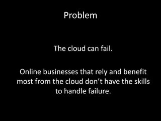 Problem


           The cloud can fail.

Online businesses that rely and benefit
most from the cloud don’t have the skills
           to handle failure.
 