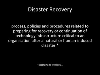 Disaster Recovery

  process, policies and procedures related to
   preparing for recovery or continuation of
    technology infrastructure critical to an
organisation after a natural or human-induced
                    disaster *



               *according to wikipedia..
 