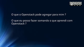 O que o Openstack pode agregar para mim ?
O que eu posso fazer somando o que aprendi com
Openstack ?
 