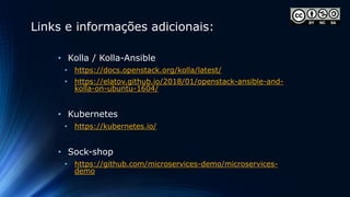 Links e informações adicionais:
• Kolla / Kolla-Ansible
• https://docs.openstack.org/kolla/latest/
• https://elatov.github.io/2018/01/openstack-ansible-and-
kolla-on-ubuntu-1604/
• Kubernetes
• https://kubernetes.io/
• Sock-shop
• https://github.com/microservices-demo/microservices-
demo
 