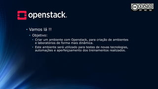 • Vamos lá !!
• Objetivo:
• Criar um ambiente com Openstack, para criação de ambientes
e laboratórios de forma mais dinâmica.
• Este ambiente será utilizado para testes de novas tecnologias,
automações e aperfeiçoamento dos treinamentos realizados.
 