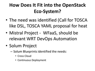 How Does It Fit into the OpenStack
Eco-System?
• The need was identified (Call for TOSCA
like DSL, TOSCA YAML proposal for heat
• Mistral Project - WFaaS, should be
relevant WRT DevOps Automation
• Solum Project
– Solum Blueprints identified the needs:
• Cross Cloud
• Continuous Deployment

 