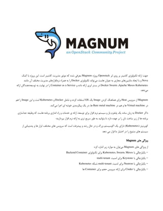 ‫ابر‬ ‫روی‬ ‫بر‬ ‫کانتینر‬ ‫تکنولوژی‬ ‫ارائه‬ ‫جهت‬
Openstack
‫پروژه‬
Magnum
‫کمک‬ ‫با‬ ‫پروژه‬ ‫این‬ .‫است‬ ‫کانتینر‬ ‫مدیریت‬ ‫موتور‬ ‫که‬ ‫شده‬ ‫معرفی‬
Nova
‫تکنولوژی‬ ‫‌تواند‬
‫ی‬‫م‬ ‫هاست‬ ‫عنوان‬ ‫به‬ ‫مجازی‬ ‫‌های‬
‫ن‬‫ماشی‬ ‫ایجاد‬ ‫با‬ ‫و‬
Docker
‫مانند‬ ‫آن‬ ‫مختلف‬ ‫مدیریت‬ ‫‌افزارهای‬
‫م‬‫نر‬ ‫همراه‬ ‫به‬ ‫را‬
Docker Swarm ،Apache Mesos Kubernetes
‫و‬ ‫داده‬ ‫ارائه‬ ‫ابری‬ ‫بستر‬ ‫در‬
Container as a Service
‫ارائه‬ ‫‌دهندگان‬
‫ه‬‫توسع‬ ‫به‬ ‫نهایت‬ ‫در‬ ‫را‬
.‫‌دهد‬
‫ی‬‫م‬
Magnum
‫سرویس‬ ‫از‬
Heat
‫کردن‬ ‫هماهنگ‬ ‫برای‬
Image
‫یک‬
OS
‫شامل‬ ‫و‬ ‫کرده‬ ‫استفاده‬
Docker
‫و‬
Kubernetes
‫این‬ ‫و‬ ‫است‬
Image
‫هم‬ ‫را‬
‫در‬
Virtual machine
‫در‬ ‫هم‬ ‫و‬ ‫ها‬
Bare metal machine
.‫‌کند‬
‫ی‬‫م‬ ‫اجرا‬ ‫ای‬ ‫خوشه‬ ‫پیکربندی‬ ‫یک‬ ‫در‬ ،‫ها‬
‫داکر‬
Docker
‫جداسازی‬ ‫وظیفه‬ ‫که‬ ‫هاست‬ ‫برنامه‬ ‫اندازی‬ ‫راه‬ ‫و‬ ‫خدمات‬ ‫ی‬ ‫ارائه‬ ،‫توسعه‬ ‫برای‬ ‫افزار‬ ‫نرم‬ ‫سیستم‬ ‫و‬ ‫باز‬ ‫پلتفرم‬ ‫یک‬ ‫ساده‬ ‫زبان‬ ‫به‬
‫بپردازید؛‬ ‫افزار‬ ‫نرم‬ ‫ارائه‬ ‫به‬ ‫تری‬ ‫سریع‬ ‫طور‬ ‫به‬ ‫بتوانید‬ ‫تا‬ ‫دارد‬ ‫عهده‬ ‫بر‬ ‫را‬ ‫تان‬ ‫ساخت‬ ‫زیر‬ ‫از‬ ‫ها‬ ‫برنامه‬
( ‫کوبرنیتز‬
Kubernetes
‫از‬ ‫پشتیبانی‬ ‫و‬ ‫ها‬ ‫ابزار‬ ،‫مختلف‬ ‫های‬ ‫سرویس‬ ‫که‬ ‫است‬ ‫پیشرفت‬ ‫و‬ ‫رشد‬ ‫حال‬ ‫در‬ ‫و‬ ‫بزرگ‬ ‫اکوسیستم‬ ‫یک‬ ‫دارای‬ )
‫دهد‬ ‫می‬ ‫قرار‬ ‫ما‬ ‫اختیار‬ ‫در‬ ‫را‬ ‫متنوع‬ ‫های‬ ‫سیستم‬
‫های‬ ‫ویژگی‬
Magnum
‫های‬ ‫ویژگی‬ ‫از‬
Magnum
:‫کرد‬ ‫اشاره‬ ‫زیر‬ ‫موارد‬ ‫به‬ ‫‌توان‬
‫ی‬‫م‬
‫با‬ ‫یکپارچگی‬ –
Kubernetes، Swarm، Mesos
‫تکنولوژی‬ ‫برای‬
Backend Container
‫با‬ ‫یکپارچگی‬ –
Keystone
‫امنیت‬ ‫برای‬
multi-tenant
‫با‬ ‫یکپارچگی‬ –
Neutron
‫امنیت‬ ‫برای‬
multi-tenant
‫شبکه‬
Kubernetes
‫با‬ ‫یکپارچگی‬ –
Cinder
‫برای‬ ‫حجم‬ ‫سرویس‬ ‫ارائه‬ ‫برای‬
Container
‫ها‬
 
