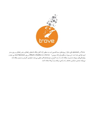 Trove
‫در‬
openstack
‫بستر‬ ‫روی‬ ‫بر‬ ‫‌ای‬
‫ه‬‫رابط‬ ‫غیر‬ ‫و‬ ‫‌ای‬
‫ه‬‫رابط‬ ‫‌های‬
‫ه‬‫داد‬ ‌
‫ه‬‫پایگا‬ ‫کامل‬ ‫ارائه‬ ‫منظور‬ ‫به‬ ‫است‬ ‫قدیمی‬ ‫نسبتا‬ ‫‌های‬
‫ه‬‫پروژ‬ ‫از‬ ‫دیگر‬ ‫یکی‬
‫ا‬ ‫سرویس‬ ‫ارائه‬ ‫برای‬ ‫واقع‬ ‫در‬ ‫پروژه‬ ‫این‬ .‫است‬ ‫شده‬ ‫طراحی‬ ‫ابری‬
DataBase as a Service
‫یا‬
DBaaS
‫روی‬ ‫بر‬
Openstack
‫و‬ ‫شود‬ ‫می‬ ‫اضافه‬
‫داده‬ ‫پایگاه‬ ‫مدیران‬ ‫و‬ ‫کاربران‬ ‫همچنین‬ .‫‌سازد‬
‫ی‬‫م‬ ‫مخفی‬ ‫‌دهندگان‬
‫ه‬‫توسع‬ ‫و‬ ‫کاربران‬ ‫دید‬ ‫از‬ ‫را‬ ‫داده‬ ‌
‫ه‬‫پایگا‬ ‫مدیریت‬ ‫به‬ ‫مربوط‬ ‫‌های‬
‫ی‬‫پیچیدگ‬
.‫کنند‬ ‫استفاده‬ ‫‌ها‬
‫ن‬‫آ‬ ‫از‬ ‫و‬ ‫دریافت‬ ‫راحتی‬ ‫به‬ ‫را‬ ‫مختلف‬ ‫دیتابیس‬ ‫چندین‬ ‫‌توانند‬
‫ی‬‫م‬
 