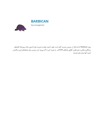 ‫پروژه‬
Barbican
‫کلیدهای‬ ،‫پسوردها‬ ‫مانند‬ ‫امنیتی‬ ‫موارد‬ ‫مدیریت‬ ‫و‬ ‫تولید‬ ،‫ذخیره‬ ‫جهت‬ ،‫است‬ ‫کلید‬ ‫مدیریت‬ ‫سرویس‬ ‫آن‬ ‫دیگر‬ ‫نام‬ ‫که‬
‫‌های‬
‫ه‬‫نام‬ ‫گواهی‬ ،‫غیرمتقارن‬ ‫و‬ ‫متقارن‬ ‫رمزنگاری‬
X.509
‫باالبردن‬ ‫و‬ ‫ابری‬ ‫‌های‬
‫ط‬‫محی‬ ‫برای‬ ‫سرویس‬ ‫این‬ .‫‌رود‬
‫ی‬‫م‬ ‫کار‬ ‫به‬ ‫امن‬ ‫صورت‬ ‫به‬ …‫و‬
.‫هستند‬ ‫مفید‬ ‫بسیار‬ ‫آنها‬ ‫امنیت‬
 