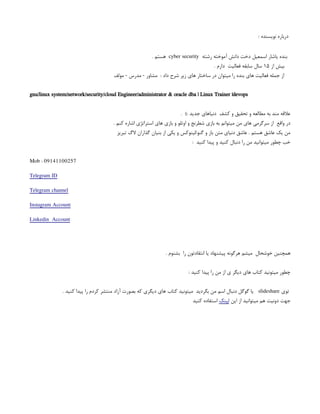 : ‫نویسنده‬ ‫درباره‬
‫رشته‬ ‫آموخته‬ ‫دانش‬ ‫دخت‬ ‫اسمعیل‬ ‫یاشار‬ ‫بنده‬
cyber security
. ‫هستم‬
‫از‬ ‫بیش‬
۱۵
. ‫دارم‬ ‫فعالیت‬ ‫سابقه‬ ‫سال‬
‫مولف‬ - ‫مدرس‬ - ‫مشاور‬ : ‫داد‬ ‫شرح‬ ‫زیر‬ ‫های‬ ‫ساختار‬ ‫در‬ ‫میتوان‬ ‫را‬ ‫بنده‬ ‫های‬ ‫فعالیت‬ ‫جمله‬ ‫از‬
gnu/linux system/network/security/cloud Engineer/administrator & oracle dba | Linux Trainer |devops
. ): ‫جدید‬ ‫دنیاهای‬ ‫کشف‬ ‫و‬ ‫تحقیق‬ ‫و‬ ‫مطالعه‬ ‫به‬ ‫مند‬ ‫عالقه‬
. ‫کنم‬ ‫اشاره‬ ‫استراتژی‬ ‫های‬ ‫بازی‬ ‫و‬ ‫اوتلو‬ ‫و‬ ‫شطرنج‬ ‫بازی‬ ‫به‬ ‫میتوانم‬ ‫من‬ ‫های‬ ‫سرگرمی‬ ‫از‬ ‫واقع‬ ‫در‬
‫تبریز‬ ‫الگ‬ ‫گذاران‬ ‫بنیان‬ ‫از‬ ‫یکی‬ ‫و‬ ‫لینوکس‬/‫گنو‬ ‫و‬ ‫باز‬ ‫متن‬ ‫دنیای‬ ‫عاشق‬ . ‫هستم‬ ‫عاشق‬ ‫یک‬ ‫من‬
: ‫کنید‬ ‫پیدا‬ ‫و‬ ‫کنید‬ ‫دنبال‬ ‫را‬ ‫من‬ ‫میتوانید‬ ‫چطور‬ ‫خب‬
Mob : 09141100257
Telegram ID
Telegram channel
Instagram Account
Linkedin Account
. ‫بشنوم‬ ‫را‬ ‫انتقادتون‬ ‫یا‬ ‫پیشنهاد‬ ‫هرگونه‬ ‫میشم‬ ‫خوشحال‬ ‫همچنین‬
: ‫کنید‬ ‫پیدا‬ ‫را‬ ‫من‬ ‫از‬ ‫ی‬ ‫دیگر‬ ‫های‬ ‫کتاب‬ ‫میتونید‬ ‫چطور‬
‫توی‬
slideshare
. ‫کنید‬ ‫پیدا‬ ‫را‬ ‫کردم‬ ‫منتشر‬ ‫آزاد‬ ‫بصورت‬ ‫که‬ ‫دیگری‬ ‫های‬ ‫کتاب‬ ‫میتونید‬ ‫بگردید‬ ‫من‬ ‫اسم‬ ‫دنبال‬ ‫گوگل‬ ‫یا‬
‫این‬ ‫از‬ ‫میتوانید‬ ‫هم‬ ‫دونیت‬ ‫جهت‬
‫لینک‬
‫کنید‬ ‫استفاده‬
 