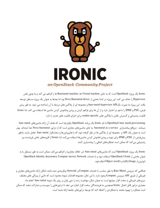 Ironic
‫پروژه‬ ‫یک‬
OpenStack
‫جای‬ ‫به‬ ‫که‬ ‫است‬
Virtual machine
،‫ها‬
Baremetal machine
‫نقش‬ ‫نوعی‬ ‫به‬ ‫و‬ ‫کند‬ ‫می‬ ‫فراهم‬ ‫را‬ ‫ها‬
Hypervisor
‫از‬ ‫بخشی‬ ‫ابتدا‬ ‫در‬ ‫پروژه‬ ‫این‬ .‫کند‬ ‫می‬ ‫حذف‬ ‫را‬
Nova Baremetal driver
‫توسعه‬ ‫مستقل‬ ‫پروژه‬ ‫یک‬ ‫عنوان‬ ‫به‬ ‫بعدها‬ ‫اما‬ ‫بود‬
.‫یافت‬
‫یک‬ ‫صورت‬ ‫به‬ ‫پروژه‬ ‫این‬
bare-metal hypervisor API
‫پیش‬ ‫طور‬ ‫به‬ .‫شود‬ ‫می‬ ‫شناخته‬ ‫آن‬ ‫با‬ ‫مرتبط‬ ‫های‬ ‫پالگین‬ ‫از‬ ‫ای‬ ‫مجموعه‬ ‫و‬
،‫فرض‬
PXE
‫و‬
IPMI
‫اما‬ .‫کند‬ ‫می‬ ‫استفاده‬ ‫ها‬ ‫ماشین‬ ‫کردن‬ ‫وخاموش‬ ‫روشن‬ ‫و‬ ‫کردن‬ ‫فراهم‬ ‫برای‬ ‫ها‬ ‫آن‬ ‫از‬ ‫و‬ ‫دارد‬ ‫اختیار‬ ‫در‬ ‫هم‬ ‫با‬ ‫را‬
Ironic
‫های‬ ‫پالگین‬ ‫با‬ ‫یافتن‬ ‫گسترش‬ ‫و‬ ‫پشتیبانی‬ ‫قابلیت‬
vendor-specific
.‫دارد‬ ‫را‬ ‫جدید‬ ‫های‬ ‫قابلیت‬ ‫اجرای‬ ‫برای‬
OpenStack bare metal provisioning
‫نام‬ ‫با‬
Ironic
‫برنامه‬ ‫یک‬
OpenStack
‫‌های‬
‫ن‬‫ماشی‬ ‫ارائه‬ ‫آن‬ ‫هدف‬ ‫که‬ ‫است‬ ‫یکپارچه‬
bare metal
‫‌سازی‬
‫ه‬‫پیاد‬ ‫‌واقع‬
‫ر‬‫د‬ . ‫میباشد‬
baremetal as a service
‫درایور‬ ‫از‬ ‫که‬ ‫است‬ ‫مجازی‬ ‫‌های‬
‫ن‬‫ماشی‬ ‫جای‬ ‫به‬
Nova baremetal
‫بهتر‬ .‫‌اند‬
‫ه‬‫شد‬ ‫جدا‬
‫یک‬ ‫عنوان‬ ‫به‬ ‫است‬
API
‫‌افزار‬
‫ت‬‫سخ‬ ‫و‬ ‫هایپروایزرها‬ ‫با‬ ‫که‬ ‫شود‬ ‫گرفته‬ ‫نظر‬ ‫در‬ ‫ها‬ ‫پالگین‬ ‫از‬ ‫ای‬ ‫مجموعه‬ ‫و‬
bare metal
‫‌طور‬
‫ه‬‫ب‬ .‫دارند‬ ‫تعامل‬
‫از‬ ،‫‌فرض‬
‫ش‬‫پی‬
PXE
‫و‬
IPMI
‫اما‬ ،‫‌کند‬
‫ی‬‫م‬ ‫استفاده‬ ‫‌ها‬
‫ن‬‫ماشی‬ ‫کردن‬ ‫خاموش‬/‫روشن‬ ‫و‬ ‫تهیه‬ ‫برای‬
Ironic
‫نیز‬ ‫فروشنده‬ ‫خاص‬ ‫‌های‬
‫ه‬‫افزون‬ ‫از‬
.‫کنند‬ ‫‌سازی‬
‫ه‬‫پیاد‬ ‫را‬ ‫اضافی‬ ‫عملکردهای‬ ‫است‬ ‫ممکن‬ ‫که‬ ‫‌کند‬
‫ی‬‫م‬ ‫پشتیبانی‬
Ironic
‫پروژه‬ ‫یک‬
OpenStack
‫‌های‬
‫ن‬‫ماشی‬ ‫که‬ ‫است‬
bare metal
‫به‬ ‫یا‬ ‫مستقل‬ ‫طور‬ ‫به‬ ‫است‬ ‫ممکن‬ .‫‌کند‬
‫ی‬‫م‬ ‫فراهم‬ ‫را‬ )‫مجازی‬ ‫خالف‬ ‫(بر‬
‫از‬ ‫بخشی‬ ‫عنوان‬
OpenStack Cloud
‫خدمات‬ ‫با‬ ‫و‬ ‫شود‬ ‫استفاده‬
OpenStack Identity (keystone)، Compute (nova)، Network
،)‫(نوترون‬
Image
‫و‬ )‫(نگاه‬
Object (swift)
.‫شود‬ ‫ادغام‬
‫سرویس‬ ‫که‬ ‫هنگامی‬
Bare Metal
‫خدمات‬ ‫با‬ ‫مناسب‬ ‫طور‬ ‫به‬
Compute
‫و‬
Network
‫و‬ ‫مجازی‬ ‫‌های‬
‫ن‬‫ماشی‬ ‫ارائه‬ ‫امکان‬ ،‫باشد‬ ‫شده‬ ‫پیکربندی‬
‫طریق‬ ‫از‬ ‫فیزیکی‬
API
‫سرویس‬
Compute
‫مختلف‬ ‫های‬ ‫ویژگی‬ ‫از‬ ‫ناشی‬ ‫که‬ ‫است‬ ‫محدود‬ ‫نمونه‬ ‫اقدامات‬ ‫مجموعه‬ ،‫حال‬ ‫این‬ ‫با‬ .‫دارد‬ ‫وجود‬
‫نمونه‬ ‫یک‬ ‫روی‬ ‫بر‬ ‫توان‬ ‫نمی‬ ‫را‬ ‫زنده‬ ‫مهاجرت‬ ،‫مثال‬ ‫عنوان‬ ‫به‬ .‫است‬ ‫سوئیچ‬ ‫افزار‬ ‫سخت‬ ‫و‬ ‫فیزیکی‬ ‫سرورهای‬
bare metal
.‫داد‬ ‫انجام‬
‫اتصال‬ ‫قابل‬ ‫درایور‬ ‫معماری‬
Ironic
‫ممکن‬ ‫که‬ ‫دهند‬ ‫مشارکت‬ ‫و‬ ‫بنویسند‬ ‫را‬ ‫درایورهایی‬ ‫تا‬ ‫دهد‬ ‫می‬ ‫اجازه‬ ‫افزار‬ ‫سخت‬ ‫فروشندگان‬ ‫به‬ ‫همچنین‬
.‫است‬ ‫نشده‬ ‫ارائه‬ ‫جامعه‬ ‫درایورهای‬ ‫توسط‬ ‫که‬ ‫کند‬ ‫اضافه‬ ‫را‬ ‫عملکردی‬ ‫یا‬ ‫بخشد‬ ‫بهبود‬ ‫را‬ ‫عملکرد‬ ‫است‬
 