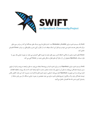 Swift
‫سازی‬ ‫ذخیره‬ ‫سیستم‬ ‫یک‬
Scalable
‫و‬
Redundant
‫های‬ ‫سرور‬ ‫سراسر‬ ‫در‬ ‫که‬ ‫ای‬ ‫چندگانه‬ ‫های‬ ‫دیسک‬ ‫روی‬ ‫ها‬ ‫فایل‬ ‫و‬ ‫اشیا‬ .‫است‬
‫سراسر‬ ‫در‬ ‫یکپارچگی‬ ‫و‬ ‫شدن‬ ‫کپی‬ ‫و‬ ‫تکرار‬ ‫از‬ ‫است‬ ‫موظف‬ ‫استک‬ ‫اپن‬ ‫افزار‬ ‫نرم‬ ‫و‬ ‫شوند‬ ‫می‬ ‫ذخیره‬ ‫هستند‬ ‫پخش‬ ‫داده‬ ‫مرکز‬
Cluster
‫اطمینان‬
.‫کند‬ ‫حاصل‬
Cluster
‫یا‬ ‫سرور‬ ‫یک‬ ‫خرابی‬ ‫صورت‬ ‫در‬ .‫یابند‬ ‫می‬ ‫گسترش‬ ‫افقی‬ ‫صورت‬ ‫به‬ ‫جدید‬ ‫های‬ ‫سرور‬ ‫کردن‬ ‫اضافه‬ ‫با‬ ‫سادگی‬ ‫به‬ ‫سازی‬ ‫ذخیره‬ ‫های‬
،‫دیسک‬ ‫هارد‬
OpenStack
‫در‬ ‫جدید‬ ‫هایی‬ ‫مکان‬ ‫به‬ ‫فعال‬ ‫های‬ ‫گره‬ ‫دیگر‬ ‫از‬ ‫را‬ ‫آن‬ ‫محتوای‬
Cluster
.‫کند‬ ‫می‬ ‫کپی‬
Swift
‫سازی‬ ‫ذخیره‬ ‫سیستم‬
OpenStack
‫طریق‬ ‫از‬ ‫اشیاء‬ ‫و‬ ‫پرونده‬ ‫به‬ ‫مراجعه‬ ‫جای‬ ‫به‬ .‫‌شود‬
‫ی‬‫م‬ ‫استفاده‬ ‫‌ها‬
‫ه‬‫پروند‬ ‫و‬ ‫اشیاء‬ ‫ذخیره‬ ‫برای‬ ‫و‬ ‫است‬
‫اطالعات‬ ‫قطعه‬ ‫یا‬ ‫پرونده‬ ‫یک‬ ‫به‬ ‫که‬ ،‫کنند‬ ‫مراجعه‬ ‫آنها‬ ‫به‬ ‫فرد‬ ‫به‬ ‫منحصر‬ ‫شناسه‬ ‫یک‬ ‫طریق‬ ‫از‬ ‫آن‬ ‫جای‬ ‫به‬ ‫‌توانند‬
‫ی‬‫م‬ ‫دهندگان‬ ‫توسعه‬ ،‫مسیر‬
‫به‬ ‫طریق‬ ‫این‬ ‫از‬ ‫و‬ ‫‌کند‬
‫ی‬‫م‬ ‫اشاره‬
OpenStack
‫تالش‬ ‫کاهش‬ ‫باعث‬ ‫این‬ .‫کند‬ ‫مدیریت‬ ،‫است‬ ‫الزم‬ ‫ها‬ ‫فایل‬ ‫ذخیره‬ ‫برای‬ ‫را‬ ‫محلی‬ ‫تا‬ ‫‌دهد‬
‫ی‬‫م‬ ‫اجازه‬
‫از‬ ،‫شبکه‬ ‫رفتن‬ ‫بین‬ ‫از‬ ‫یا‬ ‫دستگاه‬ ‫خرابی‬ ‫صورت‬ ‫در‬ ‫همچنین‬ .‫شود‬ ‫می‬ ‫سازی‬ ‫ذخیره‬ ‫فضای‬ ‫توزیع‬ ‫از‬ ‫نگرانی‬ ‫و‬ ‫درک‬ ‫برای‬ ‫دهندگان‬ ‫توسعه‬
.‫‌کنید‬
‫ی‬‫م‬ ‫حاصل‬ ‫اطمینان‬ ‫ها‬ ‫داده‬ ‫شدن‬ ‫گیری‬ ‫پشتیبان‬
 