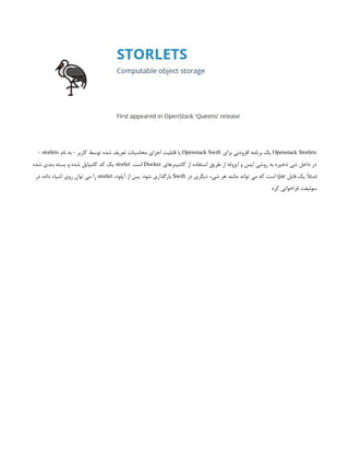 Openstack Storlets
‫برای‬ ‫افزودنی‬ ‫برنامه‬ ‫یک‬
Openstack Swift
‫نام‬ ‫به‬ - ‫کاربر‬ ‫توسط‬ ‫شده‬ ‫تعریف‬ ‫محاسبات‬ ‫اجرای‬ ‫قابلیت‬ ‫با‬
storlets
-
‫کانتینرهای‬ ‫از‬ ‫استفاده‬ ‫طریق‬ ‫از‬ ‫ایزوله‬ ‫و‬ ‫ایمن‬ ‫روشی‬ ‫به‬ ‫ذخیره‬ ‫شی‬ ‫داخل‬ ‫در‬
Docker
.‫است‬
storlet
‫شده‬ ‫بندی‬ ‫بسته‬ ‫و‬ ‫شده‬ ‫کامپایل‬ ‫کد‬ ‫یک‬
‫فایل‬ ‫یک‬ ً
‫ال‬‫(مث‬
jar
‫در‬ ‫دیگری‬ ‫شیء‬ ‫هر‬ ‫مانند‬ ‫تواند‬ ‫می‬ ‫که‬ ‫است‬ )
Swift
،‫آپلود‬ ‫از‬ ‫پس‬ .‫شود‬ ‫بارگذاری‬
storlet
‫در‬ ‫داده‬ ‫اشیاء‬ ‫روی‬ ‫توان‬ ‫می‬ ‫را‬
‫کرد‬ ‫فراخوانی‬ ‫سوئیفت‬
 