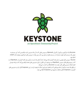 Keystone
‫کاربران‬ ‫از‬ ‫مرکزی‬ ‫دایرکتوری‬ ‫یک‬
Openstack
‫به‬ ‫سیستم‬ ‫این‬ .‫کند‬ ‫می‬ ‫فراهم‬ ،‫دارند‬ ‫دسترسی‬ ‫ها‬ ‫آن‬ ‫به‬ ‫که‬ ‫هایی‬ ‫سرویس‬ ‫و‬
‫مانند‬ ‫موجود‬ ‫دایرکتوری‬ ‫های‬ ‫سرویس‬ ‫با‬ ‫تواند‬ ‫می‬ ‫و‬ ‫کند‬ ‫می‬ ‫عمل‬ ‫ابر‬ ‫عامل‬ ‫سیستم‬ ‫در‬ ‫مشترک‬ ‫هویت‬ ‫تأیید‬ ‫سیستم‬ ‫یک‬ ‫عنوان‬
LDAP
.‫شود‬ ‫ادغام‬
Keystne
‫ابر‬ ‫کاربران‬ ‫کلیه‬ ‫برای‬ ‫مرکزی‬ ‫لیست‬ ‫یک‬ ‫شامل‬ ً‫ا‬‫اساس‬ .‫‌دهد‬
‫ی‬‫م‬ ‫ارائه‬ ‫کاربران‬ ‫همه‬ ‫برای‬ ‫را‬ ‫هویتی‬ ‫های‬ ‫سرویس‬
OpenStack
‫است‬
‫دسترس‬ ‫قابل‬ ‫‌های‬
‫س‬‫سروی‬ ‫در‬ ‫که‬
OpenStack
‫نویسان‬ ‫برنامه‬ ‫به‬ ‫که‬ ‫‌کند‬
‫ی‬‫م‬ ‫فراهم‬ ‫متعدد‬ ‫های‬ ‫دسترسی‬ ‫برای‬ ‫را‬ ‫امکان‬ ‫این‬ .‫‌شوند‬
‫ی‬‫م‬ ‫مپ‬
‫به‬ ‫را‬ ‫خود‬ ‫کاربر‬ ‫فعلی‬ ‫دسترسی‬ ‫اینکه‬ ‫اجازه‬
Keystone
.‫‌دهد‬
‫ی‬‫م‬ ‫را‬ ،‫کنند‬ ‫مپ‬
‫این‬ ‫در‬ ‫دارند‬ ‫وجود‬ ‫ما‬ ‫استک‬ ‫اوپن‬ ‫ابری‬ ‫فضای‬ ‫در‬ ‫که‬ ‫یوزرهایی‬ ‫تمام‬ ‫از‬ ‫مرکزی‬ ‫لیست‬ ‫یک‬ ‫واقع‬ ‫در‬
Component
‫های‬ ‫دسترسی‬ ‫و‬ ‫دارد‬ ‫قرار‬
‫به‬ ‫کاربران‬
Component
‫این‬ ‫طریق‬ ‫از‬ ‫مختلف‬ ‫های‬
Component
.‫شود‬ ‫می‬ ‫اعطا‬
 
