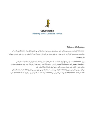 Telemetry (Ceilometer)
Ceilometer
‫تمام‬ ‫شامل‬ ‫و‬ ‫کند‬ ‫می‬ ‫فراهم‬ ‫صورتحساب‬ ‫صدور‬ ‫های‬ ‫سیستم‬ ‫برای‬ ‫تماس‬ ‫منحصربفرد‬ ‫نقطه‬ ‫یک‬
Counter
‫برای‬ ‫الزم‬ ‫های‬
‫این‬ .‫باشد‬ ‫می‬ ‫استک‬ ‫اوپن‬ ‫آتی‬ ‫و‬ ‫فعلی‬ ‫اجزای‬ ‫در‬ ‫کاربران‬ ‫صورتحساب‬ ‫ی‬ ‫محاسبه‬
Counter
‫سهولت‬ ‫به‬ ،‫جدید‬ ‫های‬ ‫پروژه‬ ‫در‬ ‫استفاده‬ ‫برای‬ ‫ها‬
.‫اند‬ ‫توسعه‬ ‫قابل‬
‫پروژه‬
Ceilometer
‫اصلی‬ ‫های‬ ‫کامپوننت‬ ‫کلیه‬ ‫در‬ ‫را‬ ‫ها‬ ‫داده‬ ‫تبدیل‬ ‫و‬ ‫سازی‬ ‫عادی‬ ‫امکان‬ ‫که‬ ،‫است‬ ‫داده‬ ‫آوری‬ ‫جمع‬ ‫سرویس‬ ‫یک‬
OpenStack
.‫‌کند‬
‫ی‬‫م‬ ‫فراهم‬
Ceilometer
‫پروژه‬ ‫از‬ ‫کامپوننتی‬
Telemetry
،‫مشتری‬ ‫صورتحساب‬ ‫تهیه‬ ‫برای‬ ‫‌توان‬
‫ی‬‫م‬ ‫آن‬ ‫های‬ ‫داده‬ ‫از‬ .‫است‬
‫اصلی‬ ‫اجزای‬ ‫کلیه‬ ‫در‬ ‫دهنده‬ ‫هشدار‬ ‫های‬ ‫قابلیت‬ ‫و‬ ‫منابع‬ ‫ردیابی‬
OpenStack
.‫کرد‬ ‫استفاده‬
‫‌واقع‬
‫ر‬‫د‬
‫دورسنجی‬ ‫های‬ ‫سرویس‬
Telemetry
‫های‬ ‫سرویس‬ ‫توان‬ ‫می‬ ‫آن‬ ‫از‬ ‫استفاده‬ ‫با‬ ‫و‬ ‫دهد‬ ‫می‬ ‫ارائه‬ ‫را‬
Billing
‫کنندگان‬ ‫استفاده‬ ‫به‬ ‫را‬
Cloud
.‫داد‬ ‫ارائه‬
Ceilometer
‫بررسی‬ ‫قابل‬ ‫لیستی‬ ‫همچنین‬
Verifiable
‫مختلف‬ ‫اجزای‬ ‫از‬ ‫کاربران‬ ‫از‬ ‫یک‬ ‫هر‬ ‫استفاده‬ ‫از‬
OpenStack
.‫دارد‬
 