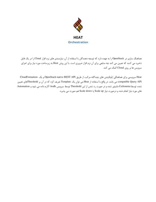 ‫در‬ ‫سازی‬ ‫هماهنگ‬
OpenStack
‫افزار‬ ‫نرم‬ ‫های‬ ‫نیازمندی‬ ،‫آن‬ ‫از‬ ‫استفاده‬ ‫با‬ ‫دهندگان‬ ‫توسعه‬ ‫که‬ ‫دارد‬ ‫عهده‬ ‫به‬ ‫را‬
Cloud
‫فایل‬ ‫یک‬ ‫در‬ ‫را‬
‫روش‬ ‫این‬ ‫با‬ .‫است‬ ‫ضروری‬ ‫افزار‬ ‫نرم‬ ‫آن‬ ‫برای‬ ‫منابعی‬ ‫چه‬ ‫کند‬ ‫می‬ ‫تعیین‬ ‫که‬ ‫کنند‬ ‫می‬ ‫ذخیره‬
Heat
‫اجرای‬ ‫برای‬ ‫نیاز‬ ‫مورد‬ ‫زیرساخت‬ ‫به‬
‫روی‬ ‫بر‬ ‫ها‬ ‫سرویس‬
Cloud
.‫کند‬ ‫می‬ ‫کمک‬
Heat
‫طریق‬ ‫از‬ ،‫مرکب‬ ‫چندگانه‬ ‫های‬ ‫اپلیکیشن‬ ‫هماهنگی‬ ‫برای‬ ‫سرویسی‬
OpenStack-native REST API
‫یک‬ ‫و‬
CloudFormation-
compatible Query API
‫از‬ ‫استفاده‬ ‫با‬ ‫واقع‬ ‫در‬ .‫باشد‬ ‫می‬
Heat
‫یک‬ ‫توان‬ ‫می‬
Template
‫بر‬ ‫آن‬ ‫در‬ ‫که‬ ‫کرد‬ ‫تعریف‬
Threshold
‫تعیین‬ ‫های‬
‫توسط‬ ،‫شده‬
Ceilometer
‫این‬ ‫از‬ ‫شدن‬ ‫رد‬ ‫صورت‬ ‫در‬ ‫و‬ ‫شده‬ ‫مانیتور‬
Threshold
‫سرویس‬ ‫توسط‬
Aodh
‫و‬ ‫شود‬ ‫می‬ ‫داده‬ ‫آالرم‬
Automation
‫نیاز‬ ‫درصورت‬ ‫و‬ ‫شده‬ ‫انجام‬ ‫نیاز‬ ‫مورد‬ ‫های‬
Scale up
‫یا‬
Scale down
.‫پذیرد‬ ‫می‬ ‫صورت‬ ‫هم‬
 
