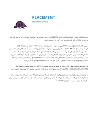 Placement
‫سرویس‬ ‫یک‬
OpenStack
‫یک‬ ‫که‬ ‫است‬
API HTTP
‫سایر‬ ‫به‬ ‫تا‬ ‫دهد‬ ‫می‬ ‫ارائه‬ ‫ابری‬ ‫منابع‬ ‫از‬ ‫استفاده‬ ‫و‬ ‫ها‬ ‫موجودی‬ ‫ردیابی‬ ‫برای‬
.‫دهند‬ ‫تخصیص‬ ‫و‬ ‫مدیریت‬ ‫را‬ ‫خود‬ ‫منابع‬ ‫مؤثر‬ ‫طور‬ ‫به‬ ‫تا‬ ‫کند‬ ‫کمک‬ ‫ها‬ ‫سرویس‬
‫سرویس‬
placement API
‫نسخه‬ ‫در‬
14.0.0
‫مخزن‬ ‫در‬ ‫نیوتن‬
nova
‫نسخه‬ ‫در‬ ‫و‬ ‫شد‬ ‫معرفی‬
19.0.0
Stein
. ‫گرفت‬ ‫قرار‬ ‫مخزن‬ ‫در‬
‫داده‬ ‫مدل‬ ‫و‬ ‫پشته‬ ‫یک‬ ‫این‬
REST API
‫منابع‬ ‫مختلف‬ ‫‌های‬
‫س‬‫کال‬ ‫با‬ ‫همراه‬ ،‫منبع‬ ‫‌دهنده‬
‫ه‬‫ارائ‬ ‫‌های‬
‫ه‬‫استفاد‬ ‫و‬ ‫‌ها‬
‫ی‬‫موجود‬ ‫ردیابی‬ ‫برای‬ ‫که‬ ‫است‬
‫استخر‬ ‫یک‬ ‫یا‬ ‫مشترک‬ ‫سازی‬ ‫ذخیره‬ ‫استخر‬ ‫یک‬ ،‫محاسباتی‬ ‫گره‬ ‫یک‬ ‫تواند‬ ‫می‬ ‫منبع‬ ‫دهنده‬ ‫ارائه‬ ‫یک‬ ،‫مثال‬ ‫عنوان‬ ‫به‬ .‫‌شود‬
‫ی‬‫م‬ ‫استفاده‬
‫تخصیص‬
IP
‫روی‬ ‫بر‬ ‫شده‬ ‫ایجاد‬ ‫نمونه‬ ‫یک‬ ،‫مثال‬ ‫عنوان‬ ‫به‬ .‫کند‬ ‫می‬ ‫ردیابی‬ ‫را‬ ‫دهنده‬ ‫ارائه‬ ‫هر‬ ‫استفاده‬ ‫و‬ ‫موجودی‬ ‫یابی‬ ‫مکان‬ ‫سرویس‬ .‫باشد‬
‫مانند‬ ‫منابعی‬ ‫کننده‬ ‫مصرف‬ ‫است‬ ‫ممکن‬ ‫محاسباتی‬ ‫گره‬ ‫یک‬
RAM
‫و‬
CPU
‫ارائه‬ ‫یک‬ ‫از‬ ‫دیسک‬ ،‫محاسباتی‬ ‫گره‬ ‫منبع‬ ‫دهنده‬ ‫ارائه‬ ‫یک‬ ‫از‬
‫های‬ ‫آدرس‬ ‫و‬ ‫خارجی‬ ‫مشترک‬ ‫سازی‬ ‫ذخیره‬ ‫منبع‬ ‫منبع‬ ‫دهنده‬
IP
‫منبع‬ ‫منبع‬ ‫دهنده‬ ‫ارائه‬ ‫یک‬ ‫از‬
IP
.‫باشد‬ ‫خارجی‬
‫مثال‬ ‫عنوان‬ ‫(به‬ ‫استاندارد‬ ‫منبع‬ ‫های‬ ‫کالس‬ ‫از‬ ‫ای‬ ‫مجموعه‬ ‫سرویس‬ ‫این‬ .‫شوند‬ ‫می‬ ‫ردیابی‬ ‫کالس‬ ‫عنوان‬ ‫به‬ ‫شده‬ ‫مصرف‬ ‫منابع‬ ‫انواع‬
DISK_GB، MEMORY_MB
‫و‬
VCPU
.‫کند‬ ‫می‬ ‫فراهم‬ ‫نیاز‬ ‫صورت‬ ‫در‬ ‫را‬ ‫سفارشی‬ ‫منبع‬ ‫های‬ ‫کالس‬ ‫تعریف‬ ‫توانایی‬ ‫و‬ ‫دهد‬ ‫می‬ ‫ارائه‬ ‫را‬ )
‫صفات‬ .‫‌کند‬
‫ی‬‫م‬ ‫توصیف‬ ‫را‬ ‫منبع‬ ‫‌دهنده‬
‫ه‬‫ارائ‬ ‫کیفی‬ ‫‌های‬
‫ه‬‫جنب‬ ‫که‬ ‫باشد‬ ‫داشته‬ ‫نیز‬ ‫را‬ ‫‌ها‬
‫ی‬‫ویژگ‬ ‫از‬ ‫‌ای‬
‫ه‬‫مجموع‬ ‫است‬ ‫ممکن‬ ‫منبع‬ ‫‌دهنده‬
‫ه‬‫ارائ‬ ‫هر‬
‫برای‬ .‫شود‬ ‫مشخص‬ ‫کاری‬ ‫حجم‬ ‫است‬ ‫ممکن‬ ‫اما‬ ‫نیست‬ ‫مصرف‬ ‫قابل‬ ‫خود‬ ‫خودی‬ ‫به‬ ‫که‬ ‫کند‬ ‫می‬ ‫توصیف‬ ‫را‬ ‫منبع‬ ‫کننده‬ ‫تامین‬ ‫یک‬ ‫از‬ ‫ای‬ ‫جنبه‬
( ‫درایوهای‬ ‫است‬ ‫ممکن‬ ‫موجود‬ ‫دیسک‬ ،‫مثال‬
SSD
.‫باشد‬ )
 