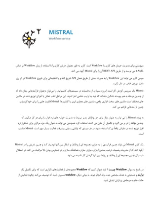 ‫یا‬ ‫کاری‬ ‫های‬ ‫جریان‬ ‫مدیریت‬ ‫برای‬ ‫سرویسی‬
Workflow
‫زبان‬ ‫از‬ ‫استفاده‬ ‫با‬ ‫را‬ ‫کاری‬ ‫جریان‬ ‫معمول‬ ‫طور‬ ‫به‬ ‫کاربر‬ .‫است‬
Workflow
‫اساس‬ ‫بر‬
YAML
‫طریق‬ ‫از‬ ‫و‬ ‫نویسد‬ ‫می‬
REST API
‫برای‬ ‫را‬ ‫آن‬
Mistral
.‫کند‬ ‫می‬ ‫آپلود‬
‫این‬ ‫تواند‬ ‫می‬ ‫کاربر‬ ‫سپس‬
Workflow
‫همان‬ ‫طریق‬ ‫از‬ ‫دستی‬ ‫صورت‬ ‫به‬ ‫را‬
API
‫شروع‬ ‫برای‬ ‫تنظیماتی‬ ‫یا‬ ‫و‬ ‫کند‬ ‫شروع‬
Workflow
‫رخ‬ ‫اثر‬ ‫در‬
.‫بگیرد‬ ‫نظر‬ ‫در‬ ‫خاص‬ ‫موردی‬ ‫دادن‬
Mistral
‫که‬ ‫داد‬ ‫نشان‬ ‫فرآیندهایی‬ ‫‌عنوان‬
‫ه‬‫ب‬ ‫‌توان‬
‫ی‬‫م‬ ‫را‬ ‫کامپیوتری‬ ‫‌های‬
‫م‬‫سیست‬ ‫در‬ ‫محاسبات‬ ‫از‬ ‫بسیاری‬ ‫امروزه‬ .‫است‬ ‫کار‬ ‫گردش‬ ‫سرویس‬ ‫یک‬
‫ماشین‬ ‫در‬ ‫شده‬ ‫توزیع‬ ‫اجزای‬ ‫با‬ ‫تعامل‬ ‫اغلب‬ ‫مراحل‬ ‫این‬ .‫شوند‬ ‫اجرا‬ ‫خاصی‬ ‫ترتیب‬ ‫به‬ ‫باید‬ ‫که‬ ‫‌اند‬
‫ه‬‫شد‬ ‫تشکیل‬ ‫پیوسته‬ ‫هم‬ ‫به‬ ‫مرحله‬ ‫چندین‬ ‫از‬
.‫کانتینرها‬ ‫یا‬ ‫ابری‬ ‫مجازی‬ ‫های‬ ‫ماشین‬ ،‫واقعی‬ ‫افزاری‬ ‫سخت‬ ‫های‬ ‫ماشین‬ :‫است‬ ‫مختلف‬ ‫های‬
Mistral
‫خودکارسازی‬ ‫برای‬ ‫را‬ ‫هایی‬ ‫قابلیت‬
.‫کند‬ ‫می‬ ‫فراهم‬ ‫فرآیندهایی‬ ‫چنین‬
،‫ویژه‬ ‫به‬
Mistral
‫که‬ ‫دیگری‬ ‫کار‬ ‫هر‬ ‫برای‬ ‫یا‬ ،‫افزار‬ ‫نرم‬ ‫های‬ ‫خوشه‬ ‫مدیریت‬ ‫به‬ ‫مربوط‬ ‫مدیر‬ ‫وظایف‬ ‫حل‬ ‫برای‬ ‫مثال‬ ‫عنوان‬ ‫به‬ ‫توان‬ ‫می‬ ‫را‬
‫نرم‬ ‫استقرار‬ ‫برای‬ ‫مرکزی‬ ‫جزء‬ ‫یک‬ ‫عنوان‬ ‫به‬ ‫تواند‬ ‫می‬ ‫همچنین‬ .‫کرد‬ ‫استفاده‬ ،‫کشد‬ ‫می‬ ‫طول‬ ‫آن‬ ‫تکمیل‬ ‫و‬ ‫گیرد‬ ‫می‬ ‫بر‬ ‫در‬ ‫را‬ ‫مؤلفه‬ ‫چندین‬
،‫است‬ ‫مهم‬ ‫بسیار‬ ‫فعالیت‬ ‫پیشرفت‬ ‫ردیابی‬ ‫توانایی‬ ‫که‬ ‫موردی‬ ‫هر‬ ‫در‬ .‫شود‬ ‫استفاده‬ ‫بزرگ‬ ً‫ا‬‫واقع‬ ‫مقیاس‬ ‫در‬ ‫شده‬ ‫توزیع‬ ‫افزار‬
Mistral
‫مناسب‬
.‫است‬
‫کاربر‬ ‫یک‬
Mistral
‫در‬ ‫را‬ ‫تعریفی‬ ‫چنین‬ ‫و‬ ‫کند‬ ‫توصیف‬ ‫آنها‬ ‫بین‬ ‫انتقال‬ ‫و‬ ‫وظایف‬ ‫از‬ ‫ای‬ ‫مجموعه‬ ‫عنوان‬ ‫به‬ ‫را‬ ‫فرآیندی‬ ‫چنین‬ ‫تواند‬ ‫می‬
Mistral
‫اصطالح‬ ‫در‬ .‫کند‬ ‫می‬ ‫مراقبت‬ ‫باال‬ ‫بودن‬ ‫دسترس‬ ‫در‬ ‫و‬ ‫سازی‬ ‫هماهنگ‬ ،‫سازی‬ ‫موازی‬ ،‫اجرای‬ ‫صحیح‬ ‫ترتیب‬ ،‫وضعیت‬ ‫مدیریت‬ ‫از‬ ‫که‬ ‫کند‬ ‫آپلود‬
‫شود‬ ‫می‬ ‫نامیده‬ ‫کار‬ ‫گردش‬ ‫آنها‬ ‫بین‬ ‫روابط‬ ‫و‬ ‫وظایف‬ ‫از‬ ‫ای‬ ‫مجموعه‬ ‫چنین‬ ‫میسترال‬
‫سوال‬ ‫به‬ ‫پاسخ‬ ‫در‬
Workflow
‫چیست‬
‫که‬ ‫کنیم‬ ‫عنوان‬ ‫باید‬ ‫؟‬
Workflow
‫یک‬ ‫تکمیل‬ ‫برای‬ ‫که‬ ‫است‬ ‫تکراری‬ ‫‌های‬
‫ت‬‫فعالی‬ ‫از‬ ‫‌ای‬
‫ه‬‫مجموع‬
‫فرآیند‬
،‫دیگر‬ ‫بیانی‬ ‫به‬ .‫شوند‬ ‫انجام‬ ‫باید‬ ،‫شده‬ ‫مشخص‬ ‫هدف‬ ‫به‬ ‫دستیابی‬ ‫و‬
workflow
‫از‬ ‫فعالیتی‬ ‫چگونه‬ ‫‌کند‬
‫ی‬‫م‬ ‫توصیف‬ ‫که‬ ‫است‬ ‫مسیری‬
.‫شود‬ ‫تبدیل‬ ‫پردازش‬ ‫‌ی‬
‫ه‬‫مرحل‬ ‫به‬ ‫خام‬ ‫حالت‬
 