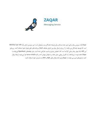 Zaqar
‫یک‬ ‫دارای‬ ‫سرویس‬ ‫این‬ .‫است‬ ‫موبایل‬ ‫و‬ ‫وب‬ ‫دهندگان‬ ‫توسعه‬ ‫برای‬ ‫مستاجر‬ ‫چند‬ ‫ابری‬ ‫رسانی‬ ‫پیام‬ ‫سرویس‬ ‫یک‬
API
ً
‫ال‬‫کام‬
RESTful
‫مختلف‬ ‫اجزای‬ ‫بین‬ ‫پیام‬ ‫ارسال‬ ‫برای‬ ‫آن‬ ‫از‬ ‫توانند‬ ‫می‬ ‫دهندگان‬ ‫توسعه‬ ‫که‬ ‫است‬
SaaS
‫زیربنای‬ .‫کنند‬ ‫استفاده‬ ‫خود‬ ‫همراه‬ ‫تلفن‬ ‫های‬ ‫برنامه‬ ‫و‬
‫این‬
API
‫‌های‬
‫ه‬‫مؤلف‬ ‫سایر‬ .‫است‬ ‫شده‬ ‫طراحی‬ ‫امنیت‬ ‫و‬ ‫پذیری‬ ‫مقیاس‬ ‫با‬ ‫که‬ ‫است‬ ‫کارآمد‬ ‫رسانی‬ ‫پیام‬ ‫موتور‬ ‫یک‬
OpenStack
‫با‬ ‫‌توانند‬
‫ی‬‫م‬
Zaqar
« ‫الیه‬ ‫در‬ ‫که‬ ‫مهمان‬ ‫عوامل‬ ‫با‬ ‫و‬ ‫دهند‬ ‫نشان‬ ‫نهایی‬ ‫کاربران‬ ‫به‬ ‫را‬ ‫رویدادها‬ ‫تا‬ ‫شوند‬ ‫ادغام‬
over-cloud
‫برقرار‬ ‫ارتباط‬ ‫‌شوند‬
‫ی‬‫م‬ ‫اجرا‬ »
‫از‬ ‫توانند‬ ‫می‬ ‫ابری‬ ‫اپراتورهای‬ .‫کنند‬
Zaqar
‫های‬ ‫معادل‬ ‫ارائه‬ ‫برای‬
SQS
‫و‬
SNS
.‫کنند‬ ‫استفاده‬ ‫خود‬ ‫مشتریان‬ ‫به‬
 