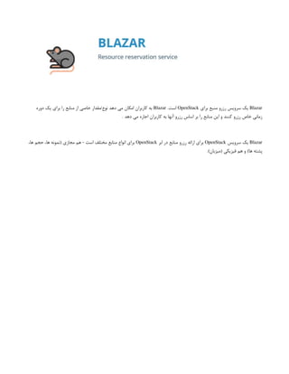 Blazar
‫برای‬ ‫منبع‬ ‫رزرو‬ ‫سرویس‬ ‫یک‬
OpenStack
.‫است‬
Blazar
‫دوره‬ ‫یک‬ ‫برای‬ ‫را‬ ‫منابع‬ ‫از‬ ‫خاصی‬ ‫مقدار‬/‫نوع‬ ‫دهد‬ ‫می‬ ‫امکان‬ ‫کاربران‬ ‫به‬
. ‫دهد‬ ‫می‬ ‫اجاره‬ ‫کاربران‬ ‫به‬ ‫آنها‬ ‫رزرو‬ ‫اساس‬ ‫بر‬ ‫را‬ ‫منابع‬ ‫این‬ ‫و‬ ‫کنند‬ ‫رزرو‬ ‫خاص‬ ‫زمانی‬
Blazar
‫سرویس‬ ‫یک‬
OpenStack
‫ابر‬ ‫در‬ ‫منابع‬ ‫رزرو‬ ‫ارائه‬ ‫برای‬
OpenStack
،‫ها‬ ‫حجم‬ ،‫ها‬ ‫(نمونه‬ ‫مجازی‬ ‫هم‬ - ‫است‬ ‫مختلف‬ ‫منابع‬ ‫انواع‬ ‫برای‬
.)‫(میزبان‬ ‫فیزیکی‬ ‫هم‬ ‫و‬ )‫ها‬ ‫پشته‬
 