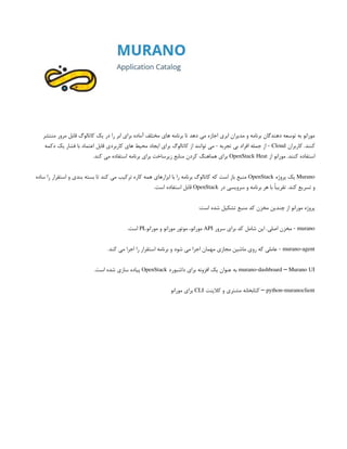 ‫منتشر‬ ‫مرور‬ ‫قابل‬ ‫کاتالوگ‬ ‫یک‬ ‫در‬ ‫را‬ ‫ابر‬ ‫برای‬ ‫آماده‬ ‫مختلف‬ ‫های‬ ‫برنامه‬ ‫تا‬ ‫دهد‬ ‫می‬ ‫اجازه‬ ‫ابری‬ ‫مدیران‬ ‫و‬ ‫برنامه‬ ‫دهندگان‬ ‫توسعه‬ ‫به‬ ‫مورانو‬
‫کاربران‬ .‫کنند‬
Cloud
‫دکمه‬ ‫یک‬ ‫فشار‬ ‫با‬ ‫اعتماد‬ ‫قابل‬ ‫کاربردی‬ ‫های‬ ‫محیط‬ ‫ایجاد‬ ‫برای‬ ‫کاتالوگ‬ ‫از‬ ‫توانند‬ ‫می‬ - ‫تجربه‬ ‫بی‬ ‫افراد‬ ‫جمله‬ ‫از‬ -
‫از‬ ‫مورانو‬ .‫کنند‬ ‫استفاده‬
OpenStack Heat
.‫کند‬ ‫می‬ ‫استفاده‬ ‫برنامه‬ ‫برای‬ ‫زیرساخت‬ ‫منابع‬ ‫کردن‬ ‫هماهنگ‬ ‫برای‬
Murano
‫پروژه‬ ‫یک‬
OpenStack
‫ساده‬ ‫را‬ ‫استقرار‬ ‫و‬ ‫بندی‬ ‫بسته‬ ‫تا‬ ‫کند‬ ‫می‬ ‫ترکیب‬ ‫کاره‬ ‫همه‬ ‫ابزارهای‬ ‫با‬ ‫را‬ ‫برنامه‬ ‫کاتالوگ‬ ‫که‬ ‫است‬ ‫باز‬ ‫منبع‬
‫در‬ ‫سرویسی‬ ‫و‬ ‫برنامه‬ ‫هر‬ ‫با‬ ً‫ا‬‫تقریب‬ .‫کند‬ ‫تسریع‬ ‫و‬
OpenStack
.‫است‬ ‫استفاده‬ ‫قابل‬
:‫است‬ ‫شده‬ ‫تشکیل‬ ‫منبع‬ ‫کد‬ ‫مخزن‬ ‫چندین‬ ‫از‬ ‫مورانو‬ ‫پروژه‬
murano
‫سرور‬ ‫برای‬ ‫کد‬ ‫شامل‬ ‫این‬ .‫اصلی‬ ‫مخزن‬ -
API
‫مورانو‬ ‫و‬ ‫مورانو‬ ‫موتور‬ ،‫مورانو‬
PL
.‫است‬
murano-agent
.‫کند‬ ‫می‬ ‫اجرا‬ ‫را‬ ‫استقرار‬ ‫برنامه‬ ‫و‬ ‫شود‬ ‫می‬ ‫اجرا‬ ‫مهمان‬ ‫مجازی‬ ‫ماشین‬ ‫روی‬ ‫که‬ ‫عاملی‬ -
murano-dashboard Murano UI
–
‫داشبورد‬ ‫برای‬ ‫افزونه‬ ‫یک‬ ‫عنوان‬ ‫به‬
OpenStack
.‫است‬ ‫شده‬ ‫سازی‬ ‫پیاده‬
python-muranoclient
–
‫کالینت‬ ‫و‬ ‫مشتری‬ ‫کتابخانه‬
CLI
‫مورانو‬ ‫برای‬
 
