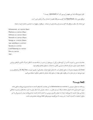 ‫که‬ ‫کرد‬ ‫بررسی‬ ‫را‬ ‫مفهوم‬ ‫این‬ ‫باید‬ ‫مقاله‬ ‫شروع‬ ‫قبل‬
openstack
‫؟‬ ‫چیست‬
‫شک‬ ‫بدون‬ ‫‌واقع‬
‫ر‬‫د‬
OpenStack
.‫است‬ ‫ابری‬ ‫رایانش‬ ‫بزرگ‬ ‫خدمات‬ ‫از‬ ‫عظیم‬ ً‫ا‬‫واقع‬ ‫اکوسیستم‬ ‫یک‬
‌
: ‫جمله‬ ‫از‬ ‫داریم‬ ‫ساختار‬ ‫چندین‬ ‫ما‬ ‫ابر‬ ‫مفهوم‬ ‫در‬ ‫‌واقع‬
‫ر‬‫د‬ . ‫میباشد‬ ‫ابر‬ ‫‌سازی‬
‫ه‬‫پیاد‬ ‫برای‬ ‫اکوسیستم‬ ‫یک‬ ‫‌واقع‬
‫ر‬‫د‬ ‫و‬ ‫سکو‬ ‫یک‬ ‫استک‬ ‫اپن‬
Infrastructure as a service (Iaas)
Platform as a service (Paas)
Software as a service (Saas)
Network as a service (Naas)
Storage as a service (Staas)
xaas (anything as a service)
Security as a service
Load balancing as a service
Dns as a service
And …
‫پردازش‬ ‫کارهای‬ ‫گذاری‬ ‫اشتراک‬ ‫امکان‬ ‫تا‬ ‫هستند‬ ‫شبکه‬ ‫در‬ ‫دور‬ ‫راه‬ ‫از‬ ‫سرورهای‬ ‫از‬ ‫بزرگی‬ ‫های‬ ‫گروه‬ ‫آن‬ ‫در‬ ‫که‬ ‫اینترنت‬ ‫بر‬ ‫مبتنی‬ ‫محاسبات‬
.‫شود‬ ‫فراهم‬ ‫‌ای‬
‫ه‬‫رایان‬ ‫منابع‬ ‫یا‬ ‫خدمات‬ ‫به‬ ‫آنالین‬ ‫دسترسی‬ ‫و‬ ‫‌ها‬
‫ه‬‫داد‬ ‫متمرکز‬ ‫سازی‬ ‫ذخیره‬ ،‫‌ها‬
‫ه‬‫داد‬
Cloud
،‫اینترنت‬ ‫طریق‬ ‫از‬ ‫محاسباتی‬ ‫خدمات‬ ‫انواع‬ ‫شامل‬ ‫که‬ ‫است‬ ‫‌ای‬
‫ه‬‫رایان‬ ‫منابع‬ ‫از‬ ‫مشترک‬ ‫مجموعه‬ ‫یک‬
AI ،Big Data
‫و‬ ‫وب‬ ‫‌های‬
‫ه‬‫برنام‬ ،
.‫‌کنیم‬
‫ی‬‫م‬ ‫استفاده‬ ‫دیگری‬ ‫شخص‬ ‫یا‬ ‫سازمان‬ ‫رایانه‬ ‫منابع‬ ‫از‬ ‫موقت‬ ‫طور‬ ‫به‬ ‫واقع‬ ‫در‬ ‫ما‬ ،‫مدل‬ ‫این‬ ‫در‬ .‫‌شود‬
‫ی‬‫م‬ ‫غیره‬
IaaS
‫چیست؟‬
‫یا‬ ‫سرویس‬ ‫عنوان‬ ‫به‬ ‫زیرساخت‬
Infrastructure as a service
‫مانند‬ ‫منابعی‬ ‫‌تواند‬
‫ی‬‫م‬ )‫(مشتری‬ ‫شما‬ ‫به‬ ‫کننده‬ ‫فراهم‬ ‫که‬ ‫معناست‬ ‫این‬ ‫به‬
‫همگانی‬ ‫مدیریت‬ ‫و‬ ‫‌افزار‬
‫ت‬‫سخ‬ ‫خرید‬ ‫به‬ ‫نیازی‬ ‫دیگر‬ ‫شما‬ ‫بنابراین‬ .‫بدهد‬ ‫را‬ …‫و‬ ‫عامل‬ ‫سیستم‬ ،‫شبکه‬ ‫مختلف‬ ‫اجزای‬ ،‫داده‬ ‫‌سازی‬
‫ه‬‫ذخیر‬ ،‫سرور‬
‫این‬ ‫به‬ ‫‌تان‬
‫ی‬‫دسترس‬ ‫میزان‬ ‫‌توانید‬
‫ی‬‫م‬ ‫شما‬ .‫باشید‬ ‫داشته‬ ‫اختیار‬ ‫در‬ ‫سرویس‬ ‫یکسری‬ ‫عنوان‬ ‫به‬ ‫را‬ ‫‌ها‬
‫ن‬‫آ‬ ‫‌توانید‬
‫ی‬‫م‬ ‫اما‬ ،‫ندارید‬ ‫موارد‬ ‫این‬ ‫تمام‬
‫‌های‬
‫س‬‫سروی‬ ‫‌گوییم‬
‫ی‬‫م‬ ‫که‬ ‫روست‬ ‫این‬ ‫از‬ .‫کنید‬ ‫گسترده‬ ‫یا‬ ‫محدود‬ ‫را‬ ‫منابع‬
IaaS
.‫باشند‬ ‫‌پذیر‬
‫س‬‫مقیا‬ ‫‌توانند‬
‫ی‬‫م‬
 