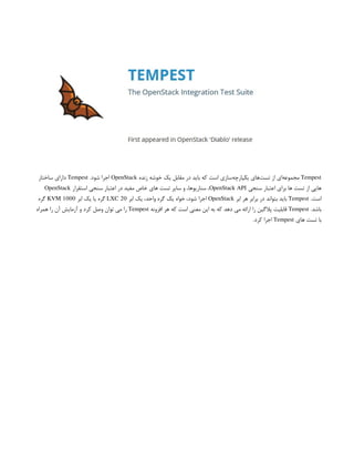 Tempest
‫زنده‬ ‫خوشه‬ ‫یک‬ ‫مقابل‬ ‫در‬ ‫باید‬ ‫که‬ ‫است‬ ‫‌سازی‬
‫ه‬‫یکپارچ‬ ‫‌های‬
‫ت‬‫تس‬ ‫از‬ ‫‌ای‬
‫ه‬‫مجموع‬
OpenStack
.‫شود‬ ‫اجرا‬
Tempest
‫ساختار‬ ‫دارای‬
‫سنجی‬ ‫اعتبار‬ ‫برای‬ ‫ها‬ ‫تست‬ ‫از‬ ‫هایی‬
OpenStack API
‫استقرار‬ ‫سنجی‬ ‫اعتبار‬ ‫در‬ ‫مفید‬ ‫خاص‬ ‫های‬ ‫تست‬ ‫سایر‬ ‫و‬ ،‫سناریوها‬ ،
OpenStack
.‫است‬
Tempest
‫ابر‬ ‫هر‬ ‫برابر‬ ‫در‬ ‫بتواند‬ ‫باید‬
OpenStack
‫ابر‬ ‫یک‬ ،‫واحد‬ ‫گره‬ ‫یک‬ ‫خواه‬ ،‫شود‬ ‫اجرا‬
LXC 20
‫ابر‬ ‫یک‬ ‫یا‬ ‫گره‬
KVM 1000
‫گره‬
.‫باشد‬
Tempest
‫افزونه‬ ‫هر‬ ‫که‬ ‫است‬ ‫معنی‬ ‫این‬ ‫به‬ ‫که‬ ‫دهد‬ ‫می‬ ‫ارائه‬ ‫را‬ ‫پالگین‬ ‫قابلیت‬
Tempest
‫همراه‬ ‫را‬ ‫آن‬ ‫آزمایش‬ ‫و‬ ‫کرد‬ ‫وصل‬ ‫توان‬ ‫می‬ ‫را‬
‫های‬ ‫تست‬ ‫با‬
Tempest
.‫کرد‬ ‫اجرا‬
 