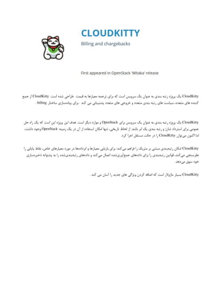 CloudKitty
.‫است‬ ‫شده‬ ‫طراحی‬ ‫قیمت‬ ‫به‬ ‫معیارها‬ ‫ترجمه‬ ‫برای‬ ‫که‬ ‫است‬ ‫سرویس‬ ‫یک‬ ‫عنوان‬ ‫به‬ ‫بندی‬ ‫رتبه‬ ‫پروژه‬ ‫یک‬
CloudKitty
‫جمع‬ ‫از‬
‫ساختار‬ ‫‌سازی‬
‫ه‬‫پیاد‬ ‫برای‬ . ‫کند‬ ‫می‬ ‫پشتیبانی‬ ‫متعدد‬ ‫های‬ ‫خروجی‬ ‫و‬ ‫متعدد‬ ‫بندی‬ ‫رتبه‬ ‫های‬ ‫سیاست‬ ،‫متعدد‬ ‫های‬ ‫کننده‬
billing
.
CloudKitty
‫برای‬ ‫سرویس‬ ‫یک‬ ‫عنوان‬ ‫به‬ ‫بندی‬ ‫رتبه‬ ‫پروژه‬ ‫یک‬
OpenStack
‫حل‬ ‫راه‬ ‫یک‬ ‫که‬ ‫است‬ ‫این‬ ‫پروژه‬ ‫این‬ ‫هدف‬ .‫است‬ ‫دیگر‬ ‫موارد‬ ‫و‬
‫زمینه‬ ‫یک‬ ‫در‬ ‫آن‬ ‫از‬ ‫استفاده‬ ‫امکان‬ ‫تنها‬ ،‫تاریخی‬ ‫لحاظ‬ ‫از‬ .‫باشد‬ ‫ابر‬ ‫یک‬ ‫بندی‬ ‫رتبه‬ ‫و‬ ‫شارژ‬ ‫استرداد‬ ‫برای‬ ‫عمومی‬
OpenStack
،‫داشت‬ ‫وجود‬
‫‌توان‬
‫ی‬‫م‬ ‫اکنون‬ ‫اما‬
CloudKitty
.‫کرد‬ ‫اجرا‬ ‫مستقل‬ ‫حالت‬ ‫در‬ ‫را‬
CloudKitty
‫را‬ ‫پایانی‬ ‫نقاط‬ ،‫خاص‬ ‫معیارهای‬ ‫مورد‬ ‫در‬ ‫‌ها‬
‫ه‬‫ابرداد‬ ‫و‬ ‫معیارها‬ ‫بازیابی‬ ‫برای‬ :‫‌کند‬
‫ی‬‫م‬ ‫فراهم‬ ‫را‬ ‫متریک‬ ‫بر‬ ‫مبتنی‬ ‫‌بندی‬
‫ه‬‫رتب‬ ‫امکان‬
‫‌سازی‬
‫ه‬‫ذخیر‬ ‫پشتوانه‬ ‫به‬ ‫را‬ ‫‌شده‬
‫ی‬‫‌بند‬
‫ه‬‫رتب‬ ‫‌های‬
‫ه‬‫داد‬ ‫و‬ ‫‌کند‬
‫ی‬‫م‬ ‫اعمال‬ ‫‌شده‬
‫ی‬‫‌آور‬
‫ع‬‫جم‬ ‫‌های‬
‫ه‬‫داد‬ ‫برای‬ ‫را‬ ‫‌بندی‬
‫ه‬‫رتب‬ ‫قوانین‬ ،‫‌کند‬
‫ی‬‫م‬ ‫نظرسنجی‬
.‫‌دهد‬
‫ی‬‫م‬ ‫سوق‬ ‫خود‬
CloudKitty
. ‫کند‬ ‫می‬ ‫آسان‬ ‫را‬ ‫جدید‬ ‫های‬ ‫ویژگی‬ ‫کردن‬ ‫اضافه‬ ‫که‬ ‫است‬ ‫ماژوالر‬ ‫بسیار‬
 