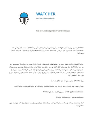 Watcher
‫بر‬ ‫مبتنی‬ ‫ابرهای‬ ‫برای‬ ‫پذیر‬ ‫مقیاس‬ ‫و‬ ‫پذیر‬ ‫انعطاف‬ ‫منابع‬ ‫سازی‬ ‫بهینه‬ ‫سرویس‬ ‫یک‬
OpenStack
.‫دهد‬ ‫می‬ ‫ارائه‬ ‫مستاجر‬ ‫چند‬
Watcher
‫کاربردی‬ ‫برنامه‬ ‫یک‬ ‫و‬ ‫سازی‬ ‫بهینه‬ ‫پردازنده‬ ،‫معیارها‬ ‫گیرنده‬ ‫از‬ ‫چیز‬ ‫همه‬ ‫شامل‬ - ‫دهد‬ ‫می‬ ‫ارائه‬ ‫را‬ ‫کامل‬ ‫سازی‬ ‫بهینه‬ ‫حلقه‬ ‫یک‬
‫اجرا‬ ‫برنامه‬
OpenStack Watcher
‫بر‬ ‫مبتنی‬ ‫ابرهای‬ ‫برای‬ ‫پذیر‬ ‫مقیاس‬ ‫و‬ ‫پذیر‬ ‫انعطاف‬ ‫منابع‬ ‫سازی‬ ‫بهینه‬ ‫سرویس‬ ‫یک‬
OpenStack
‫ارائه‬ ‫مستاجر‬ ‫چند‬
.‫دهد‬ ‫می‬
Watcher
‫نمایه‬ ‫و‬ ‫پیچیده‬ ‫رویدادهای‬ ‫پردازشگر‬ ،‫معیارها‬ ‫گیرنده‬ ‫از‬ ‫چیز‬ ‫همه‬ ‫شامل‬ - ‫دهد‬ ‫می‬ ‫ارائه‬ ‫را‬ ‫کامل‬ ‫سازی‬ ‫بهینه‬ ‫حلقه‬ ‫یک‬
‫از‬ ،‫ابر‬ ‫سازی‬ ‫بهینه‬ ‫اهداف‬ ‫از‬ ‫ای‬ ‫گسترده‬ ‫طیف‬ ‫تحقق‬ ‫برای‬ ‫قوی‬ ‫چارچوب‬ ‫یک‬ ‫این‬ .‫اقدام‬ ‫برنامه‬ ‫کننده‬ ‫اعمال‬ ‫و‬ ‫سازی‬ ‫بهینه‬ ‫پردازنده‬ ،‫ساز‬
‫و‬ ‫انرژی‬ ‫وری‬ ‫بهره‬ ‫افزایش‬ ،‫هوشمند‬ ‫مجازی‬ ‫ماشین‬ ‫مهاجرت‬ ‫طریق‬ ‫از‬ ‫سیستم‬ ‫عملکرد‬ ‫افزایش‬ ،‫داده‬ ‫مرکز‬ ‫عملیاتی‬ ‫های‬ ‫هزینه‬ ‫کاهش‬ ‫جمله‬
!‫کند‬ ‫می‬ ‫فراهم‬ ‫را‬ ‫دیگر‬ ‫موارد‬
‫پروژه‬
Watcher
:‫است‬ ‫شده‬ ‫تشکیل‬ ‫منبع‬ ‫کد‬ ‫مخزن‬ ‫چندین‬ ‫از‬
‫سرور‬ ‫برای‬ ‫کد‬ ‫شامل‬ ‫این‬ .‫است‬ ‫اصلی‬ ‫مخزن‬ - ‫تماشاگر‬
Watcher API، Watcher Decision Engine
‫و‬
Watcher Applier
.‫است‬
python-watcherclient
‫کالینت‬ ‫و‬ ‫مشتری‬ ‫کتابخانه‬ -
CLI
‫برای‬
Watcher
.
watcher-dashboard
‫افزونه‬ -
Watcher Horizon
.
‫قبلی‬ ‫نسخه‬ ‫هیچ‬ ‫در‬ ‫را‬ ‫پروژه‬ ‫وضعیت‬ ‫است‬ ‫ممکن‬ ‫و‬ ‫شوند‬ ‫می‬ ‫داشته‬ ‫نگه‬ ‫روز‬ ‫به‬ ‫کد‬ ‫آخرین‬ ‫اساس‬ ‫بر‬ ‫مداوم‬ ‫طور‬ ‫به‬ ‫اینجا‬ ‫در‬ ‫شده‬ ‫ارائه‬ ‫اسناد‬
.‫نکنند‬ ‫مشخص‬
 