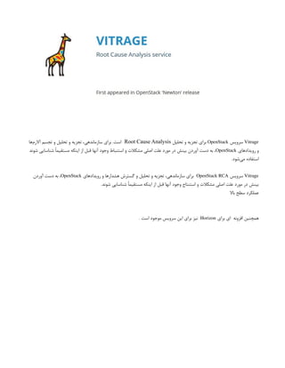 Vitrage
‫سرویس‬
OpenStack
‫تحلیل‬ ‫و‬ ‫تجزیه‬ ‫برای‬
Root Cause Analysis
‫‌ها‬
‫م‬‫آالر‬ ‫تجسم‬ ‫و‬ ‫تحلیل‬ ‫و‬ ‫تجزیه‬ ،‫سازماندهی‬ ‫برای‬ .‫است‬
‫رویدادهای‬ ‫و‬
OpenStack
‫شوند‬ ‫شناسایی‬ ً‫ا‬‫مستقیم‬ ‫اینکه‬ ‫از‬ ‫قبل‬ ‫آنها‬ ‫وجود‬ ‫استنباط‬ ‫و‬ ‫مشکالت‬ ‫اصلی‬ ‫علت‬ ‫مورد‬ ‫در‬ ‫بینش‬ ‫آوردن‬ ‫دست‬ ‫به‬ ،
.‫‌شود‬
‫ی‬‫م‬ ‫استفاده‬
Vitrage
‫سرویس‬
OpenStack RCA
‫رویدادهای‬ ‫و‬ ‫هشدارها‬ ‫گسترش‬ ‫و‬ ‫تحلیل‬ ‫و‬ ‫تجزیه‬ ،‫سازماندهی‬ ‫برای‬
OpenStack
‫آوردن‬ ‫دست‬ ‫به‬ ،
.‫شوند‬ ‫شناسایی‬ ً‫ا‬‫مستقیم‬ ‫اینکه‬ ‫از‬ ‫قبل‬ ‫آنها‬ ‫وجود‬ ‫استنتاج‬ ‫و‬ ‫مشکالت‬ ‫اصلی‬ ‫علت‬ ‫مورد‬ ‫در‬ ‫بینش‬
‫باال‬ ‫سطح‬ ‫عملکرد‬
‫برای‬ ‫ای‬ ‫افزونه‬ ‫همچنین‬
Horizon
. ‫است‬ ‫موجود‬ ‫سرویس‬ ‫این‬ ‫برای‬ ‫نیز‬
 