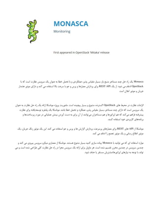 Monasca
‫با‬ ‫که‬ ‫است‬ ‫نظارت‬ ‫سرویس‬ ‫یک‬ ‫عنوان‬ ‫به‬ ‫خطا‬ ‫تحمل‬ ‫با‬ ‫و‬ ‫عملکردی‬ ،‫پذیر‬ ‫مقیاس‬ ‫بسیار‬ ،‫باز‬ ‫منبع‬ ‫مستاجر‬ ‫چند‬ ‫حل‬ ‫راه‬ ‫یک‬
OpenStack
‫یک‬ ‫از‬ .‫شود‬ ‫می‬ ‫ادغام‬
REST API
‫هشدار‬ ‫موتور‬ ‫دارای‬ ‫و‬ ‫کند‬ ‫می‬ ‫استفاده‬ ‫باال‬ ‫سرعت‬ ‫با‬ ‫جو‬ ‫و‬ ‫پرس‬ ‫و‬ ‫معیارها‬ ‫پردازش‬ ‫برای‬
‫است‬ ‫اعالن‬ ‫موتور‬ ‫و‬ ‫جریان‬
‫های‬ ‫محیط‬ ‫در‬ ‫نظارت‬ ‫الزامات‬
OpenStack
‫عنوان‬ ‫به‬ ‫نظارت‬ ‫حل‬ ‫راه‬ ‫یک‬ ‫ارائه‬ ‫موناسکا‬ ‫پروژه‬ ‫ماموریت‬ .‫است‬ ‫پیچیده‬ ‫بسیار‬ ‫و‬ ‫متنوع‬ ،‫گسترده‬
‫نظارت‬ ‫برای‬ ‫‌یافته‬
‫ه‬‫توسع‬ ‫پلتفرم‬ ‫یک‬ ‫موناسکا‬ .‫باشد‬ ‫خطا‬ ‫تحمل‬ ‫و‬ ‫عملکرد‬ ،‫پذیر‬ ‫مقیاس‬ ‫بسیار‬ ،‫مستاجر‬ ‫چند‬ ‫دارای‬ ‫که‬ ‫است‬ ‫سرویس‬ ‫یک‬
‫و‬ ‫‌ها‬
‫ت‬‫زیرساخ‬ ‫مورد‬ ‫در‬ ‫عملیاتی‬ ‫بینش‬ ‫آوردن‬ ‫دست‬ ‫به‬ ‫برای‬ ‫آن‬ ‫از‬ ‫‌توانند‬
‫ی‬‫م‬ ‫مستاجران‬ ‫هم‬ ‫و‬ ‫اپراتورها‬ ‫هم‬ ‫که‬ ‫‌کند‬
‫ی‬‫م‬ ‫فراهم‬ ‫پیشرفته‬
.‫کنند‬ ‫استفاده‬ ‫خود‬ ‫کاربردی‬ ‫‌های‬
‫ه‬‫برنام‬
‫از‬ ‫موناسکا‬
API
‫های‬
REST
‫یک‬ ،‫جریان‬ ‫زنگ‬ ‫موتور‬ ‫یک‬ ‫این‬ .‫کند‬ ‫می‬ ‫استفاده‬ ‫جو‬ ‫و‬ ‫پرس‬ ‫و‬ ‫ها‬ ‫گزارش‬ ‫پردازش‬ ،‫پرسرعت‬ ‫معیارهای‬ ‫برای‬
.‫کند‬ ‫می‬ ‫ادغام‬ ‫را‬ ‫تجمع‬ ‫موتور‬ ‫یک‬ ‫و‬ ‫رسانی‬ ‫اطالع‬ ‫موتور‬
‫با‬ ‫توانید‬ ‫می‬ ‫که‬ ‫ای‬ ‫استفاده‬ ‫موارد‬
Monasca
‫و‬ ‫کند‬ ‫می‬ ‫پیروی‬ ‫سرویس‬ ‫میکرو‬ ‫معماری‬ ‫از‬ ‫موناسکا‬ .‫هستند‬ ‫متنوع‬ ‫بسیار‬ ‫کنید‬ ‫سازی‬ ‫پیاده‬
‫می‬ ‫و‬ ‫است‬ ‫شده‬ ‫طراحی‬ ‫کلی‬ ‫نظارت‬ ‫حل‬ ‫راه‬ ‫در‬ ‫مجزا‬ ‫سرویس‬ ‫یک‬ ‫ارائه‬ ‫برای‬ ‫ماژول‬ ‫هر‬ .‫است‬ ‫شده‬ ‫تقسیم‬ ‫مخزن‬ ‫چندین‬ ‫در‬ ‫سرویس‬ ‫چندین‬
.‫شود‬ ‫حذف‬ ‫یا‬ ‫مستقر‬ ‫مشتریان‬/‫اپراتورها‬ ‫نیازهای‬ ‫به‬ ‫توجه‬ ‫با‬ ‫تواند‬
 
