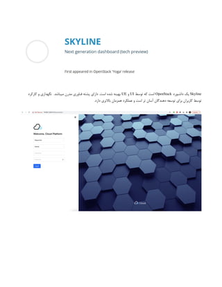 Skyline
‫داشبورد‬ ‫یک‬
OpenStack
‫توسط‬ ‫که‬ ‫است‬
UI
‫و‬
UE
‫کارکرد‬ ‫و‬ ‫نگهداری‬ .‫میباشد‬ ‫مدرن‬ ‫فناوری‬ ‫پشته‬ ‫دارای‬ .‫است‬ ‫شده‬ ‫بهینه‬
.‫دارد‬ ‫باالتری‬ ‫همزمان‬ ‫عملکرد‬ ‫و‬ ‫است‬ ‫تر‬ ‫آسان‬ ‫دهندگان‬ ‫توسعه‬ ‫برای‬ ‫کاربران‬ ‫توسط‬
 