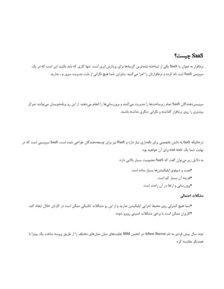 SaaS
‫چیست؟‬
‫یا‬ ‫عنوان‬ ‫به‬ ‫‌افزار‬
‫م‬‫نر‬
SaaS
‫یک‬ ‫در‬ ‫که‬ ‫است‬ ‫این‬ ‫بکنید‬ ‫باید‬ ‫که‬ ‫کاری‬ ‫تنها‬ .‫است‬ ‫ابری‬ ‫پردازش‬ ‫برای‬ ‫‌ها‬
‫ه‬‫گزین‬ ‫‌ترین‬
‫ه‬‫شد‬ ‌
‫ه‬‫شناخت‬ ‫از‬ ‫یکی‬
‫سرویس‬
SaaS
.‫ندارید‬ …‫و‬ ‫سرور‬ ‫مدیریت‬ ‫بابت‬ ‫از‬ ‫نگرانی‬ ‫هیچ‬ ‫شما‬ ‫بنابراین‬ .‫‌کنید‬
‫ی‬‫م‬ ‫اجرا‬ ‫را‬ ‫‌افزارتان‬
‫م‬‫نر‬ ‫و‬ ‫کرده‬ ‫نام‬ ‫ثبت‬
‫‌دهندگان‬
‫س‬‫سروی‬
SaaS
‫تمرکز‬ ‫‌توانند‬
‫ی‬‫م‬ ‫‌نویسان‬
‫ه‬‫برنام‬ ‫رو‬ ‫این‬ ‫از‬ .‫‌دهند‬
‫ی‬‫م‬ ‫انجام‬ ‫را‬ ‫‌ها‬
‫ی‬‫بروزرسان‬ ‫و‬ ‫‌کنند‬
‫ی‬‫م‬ ‫مدیریت‬ ‫را‬ ‫‌ها‬
‫ت‬‫زیرساخ‬ ‫تمام‬
.‫باشند‬ ‫نداشته‬ ‫دیگری‬ ‫نگرانی‬ ‫و‬ ‫گذاشته‬ ‫‌افزار‬
‫م‬‫نر‬ ‫روی‬ ‫را‬ ‫بیشتری‬
‫درحالیکه‬
IaaS
‫و‬ ‫دارد‬ ‫نیاز‬ ‫‌داری‬
‫ه‬‫نگ‬ ‫برای‬ ‫تخصصی‬ ‫دانش‬ ‫به‬
PaaS
،‫است‬ ‫شده‬ ‫طراحی‬ ‫‌دهندگان‬
‫ه‬‫توسع‬ ‫برای‬ ‫نیز‬
SaaS
‫در‬ ‫که‬ ‫است‬ ‫سرویسی‬
‫یک‬ ‫شما‬ ‫نهایت‬
end user
.‫بود‬ ‫خواهید‬ ‫آن‬ ‫برای‬
‫که‬ ‫گفت‬ ‫‌توان‬
‫ی‬‫م‬ ‫زیر‬ ‫دالیل‬ ‫به‬
SaaS
:‫دارد‬ ‫باالیی‬ ‫بسیار‬ ‫محبوبیت‬
•
.‫است‬ ‫ساده‬ ‫بسیار‬ ‫‌ها‬
‫ن‬‫اپلیکیش‬ ‫دیپلوی‬ ‫و‬ ‫نصب‬
•
.‫است‬ ‫کم‬ ‫بسیار‬ ‫آن‬ ‫هزینه‬
•
.‫است‬ ‫راحت‬ ‫آن‬ ‫در‬ ‫ارتقا‬ ‫و‬ ‫بروزرسانی‬
‫احتمالی‬ ‫مشکالت‬
•
.‫کند‬ ‫ایجاد‬ ‫خالل‬ ‫کارتان‬ ‫در‬ ‫است‬ ‫ممکن‬ ‫تکنیکی‬ ‫مشکالت‬ ‫رو‬ ‫این‬ ‫از‬ ‫و‬ ‫ندارید‬ ‫اپلیکیشن‬ ‫اجرایی‬ ‫محیط‬ ‫روی‬ ‫کنترلی‬ ‫هیچ‬ ‫شما‬
•
.‫شوند‬ ‫روبرو‬ ‫امنیتی‬ ‫مشکالت‬ ‫برخی‬ ‫با‬ ‫است‬ ‫ممکن‬ ‫کاربران‬
‫نام‬ ‫به‬ ‫فردی‬ ‫پیش‬ ‫سال‬ ‫چند‬
Albert Barron
‫انجمن‬ ‫در‬
IBM
‫با‬ ‫پیتزا‬ ‫یک‬ ‫ساخت‬ ‫پروسه‬ ‫طریق‬ ‫از‬ ‫را‬ ‫مختلف‬ ‫‌های‬
‫ل‬‫مد‬ ‫میان‬ ‫‌های‬
‫ت‬‫تفاو‬
.‫کرد‬ ‫مقایسه‬ ‫همدیگر‬
 