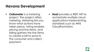 Havana Development
  Ceilometer is a metering
project. The project offers
metering. Metering lets you
know what actions have
taken place, rating enables
pricing and line items, and
billing gathers the line items
to create a bill to send to
the consumer and collect
payment.
  Heat provides a REST API to
orchestrate multiple cloud
applications implementing
standards such as AWS
CloudFormation.
12
 