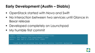 Early Development (Austin – Diablo)
  OpenStack started with Nova and Swift
  No interaction between two services until Glance in
Bexar release
  Developed completely on Launchpad
  My humble first commit
3
commit 16eeac71055ffa9fe0fc7a13032da4e6397121b1
Author: Ken Pepple <ken.pepple@gmail.com>
Date: Sat Jan 8 17:40:06 2011 -0800
fixed doc make process for new nova version (rev530) mechanism
 