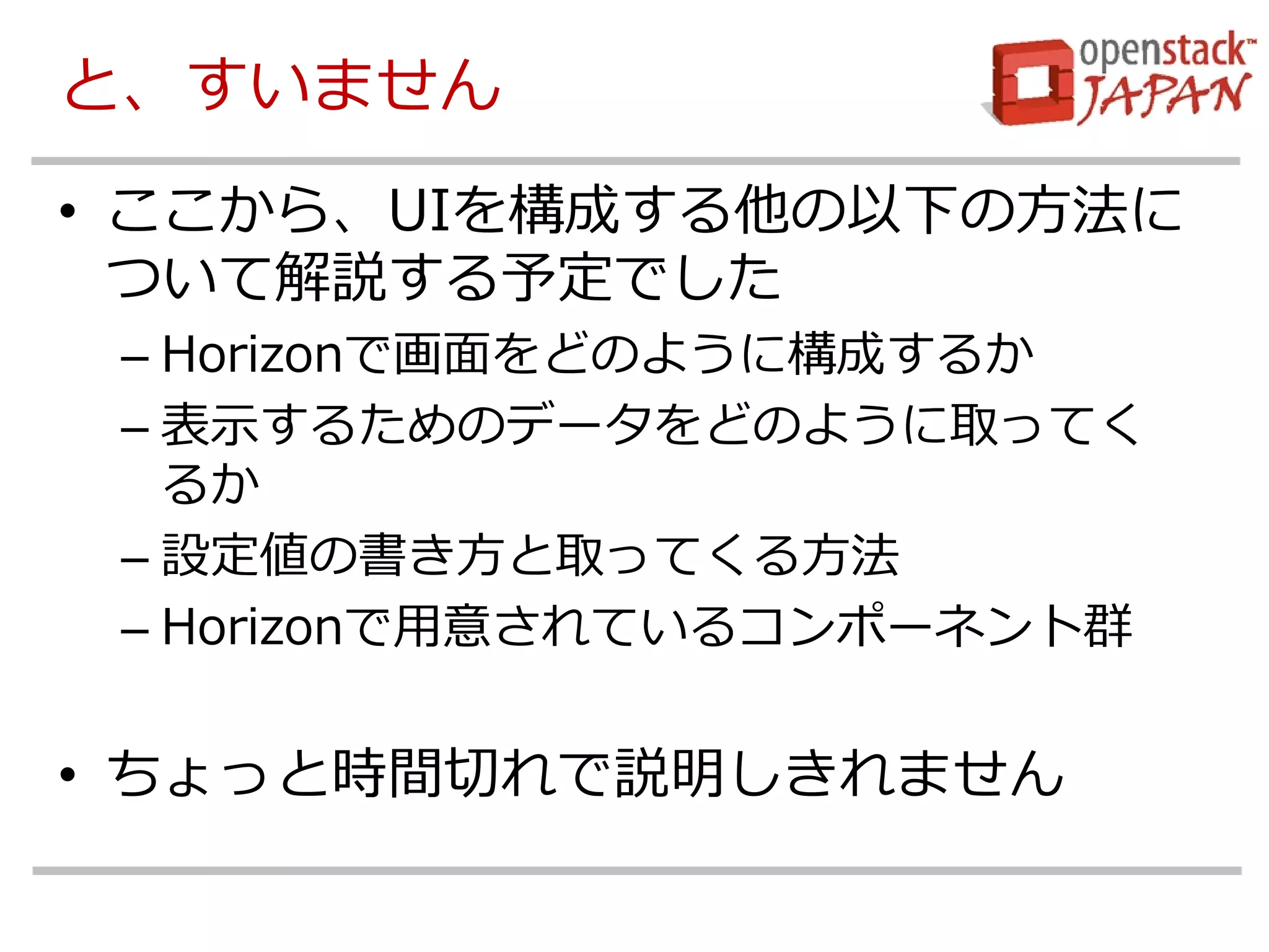と、すいません 
•ここから、UIを構成する他の以下の方法に ついて解説する予定でした 
–Horizonで画面をどのように構成するか 
–表示するためのデータをどのように取ってく るか 
–設定値の書き方と取ってくる方法 
–Horizonで用意されているコンポーネント群 
•ちょっと時間切れで説明しきれません  