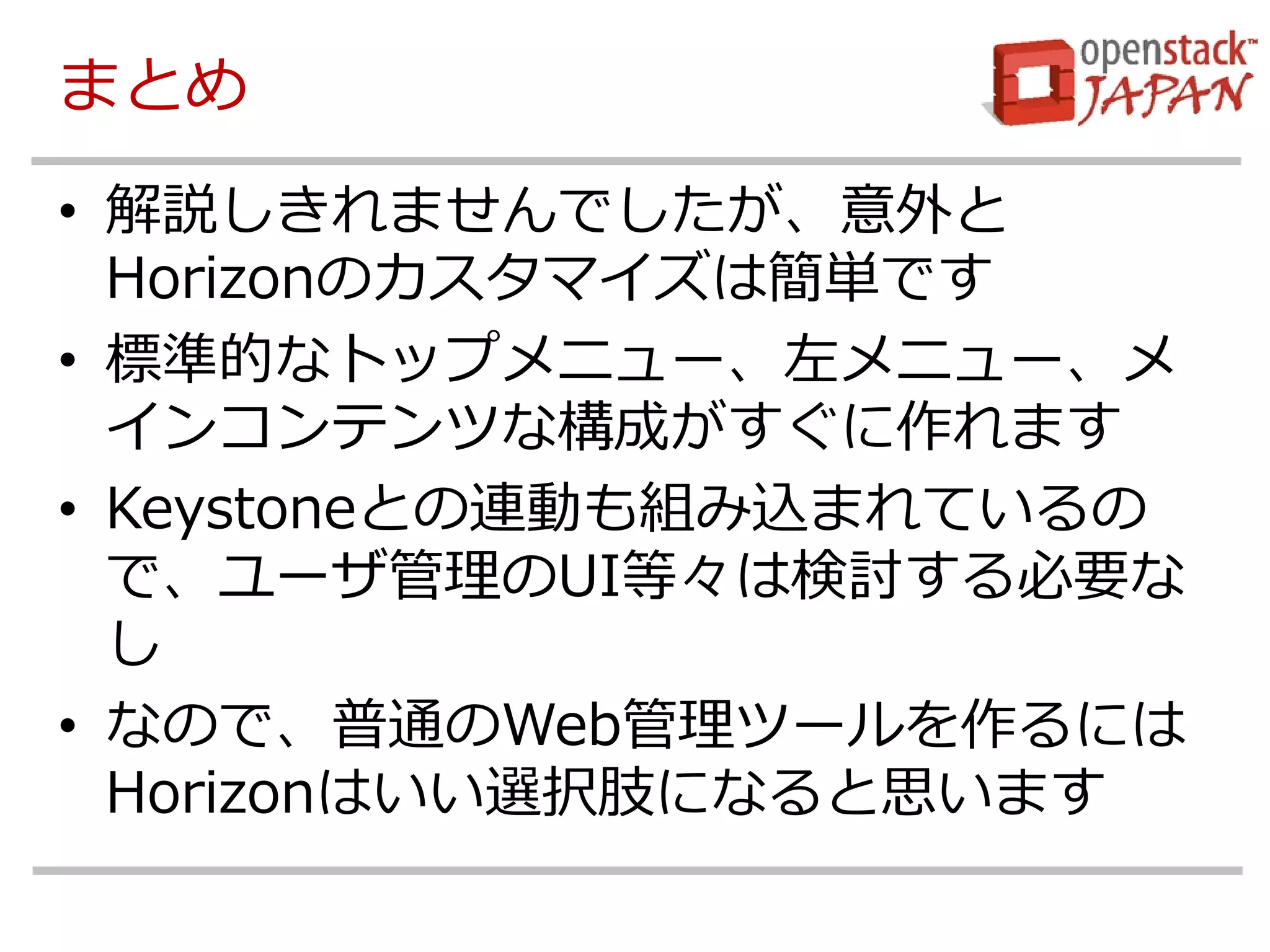 まとめ 
•解説しきれませんでしたが、意外と Horizonのカスタマイズは簡単です 
•標準的なトップメニュー、左メニュー、メ インコンテンツな構成がすぐに作れます 
•Keystoneとの連動も組み込まれているの で、ユーザ管理のUI等々は検討する必要な し 
•なので、普通のWeb管理ツールを作るには Horizonはいい選択肢になると思います 