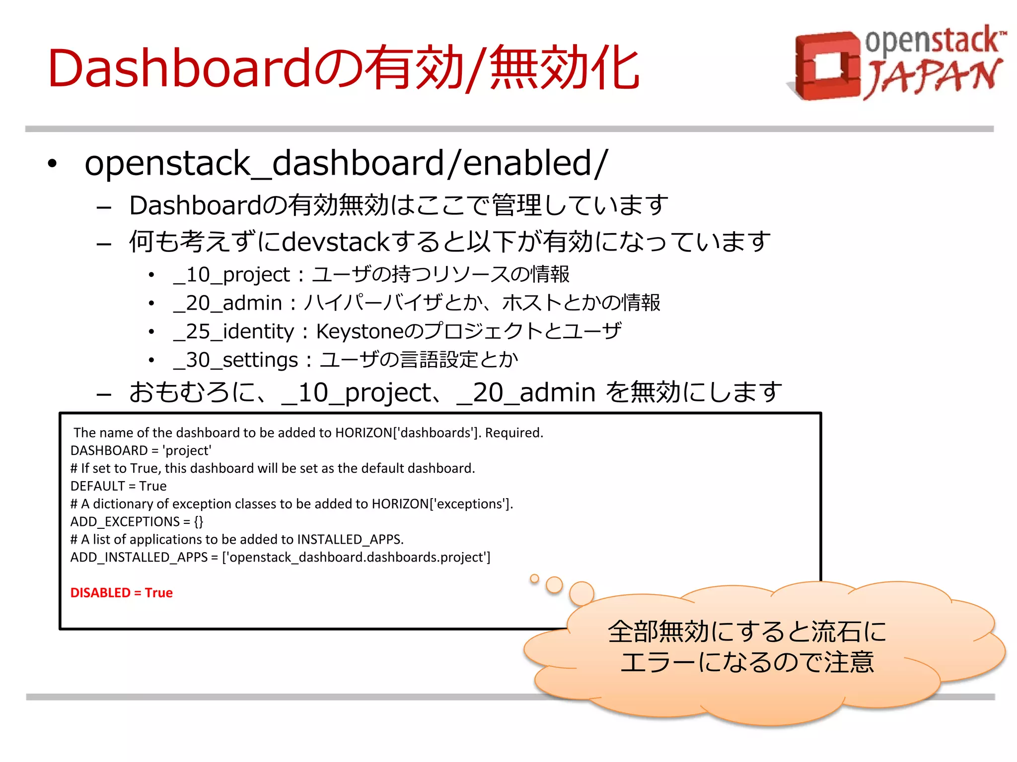 Dashboardの有効/無効化 
•openstack_dashboard/enabled/ 
–Dashboardの有効無効はここで管理しています 
–何も考えずにdevstackすると以下が有効になっています 
•_10_project : ユーザの持つリソースの情報 
•_20_admin : ハイパーバイザとか、ホストとかの情報 
•_25_identity : Keystoneのプロジェクトとユーザ 
•_30_settings : ユーザの言語設定とか 
–おもむろに、_10_project、_20_admin を無効にします 
The name of the dashboard to be added to HORIZON['dashboards']. Required. 
DASHBOARD = 'project' 
# If set to True, this dashboard will be set as the default dashboard. 
DEFAULT = True 
# A dictionary of exception classes to be added to HORIZON['exceptions']. 
ADD_EXCEPTIONS = {} 
# A list of applications to be added to INSTALLED_APPS. 
ADD_INSTALLED_APPS = ['openstack_dashboard.dashboards.project'] 
DISABLED = True 
全部無効にすると流石に エラーになるので注意  