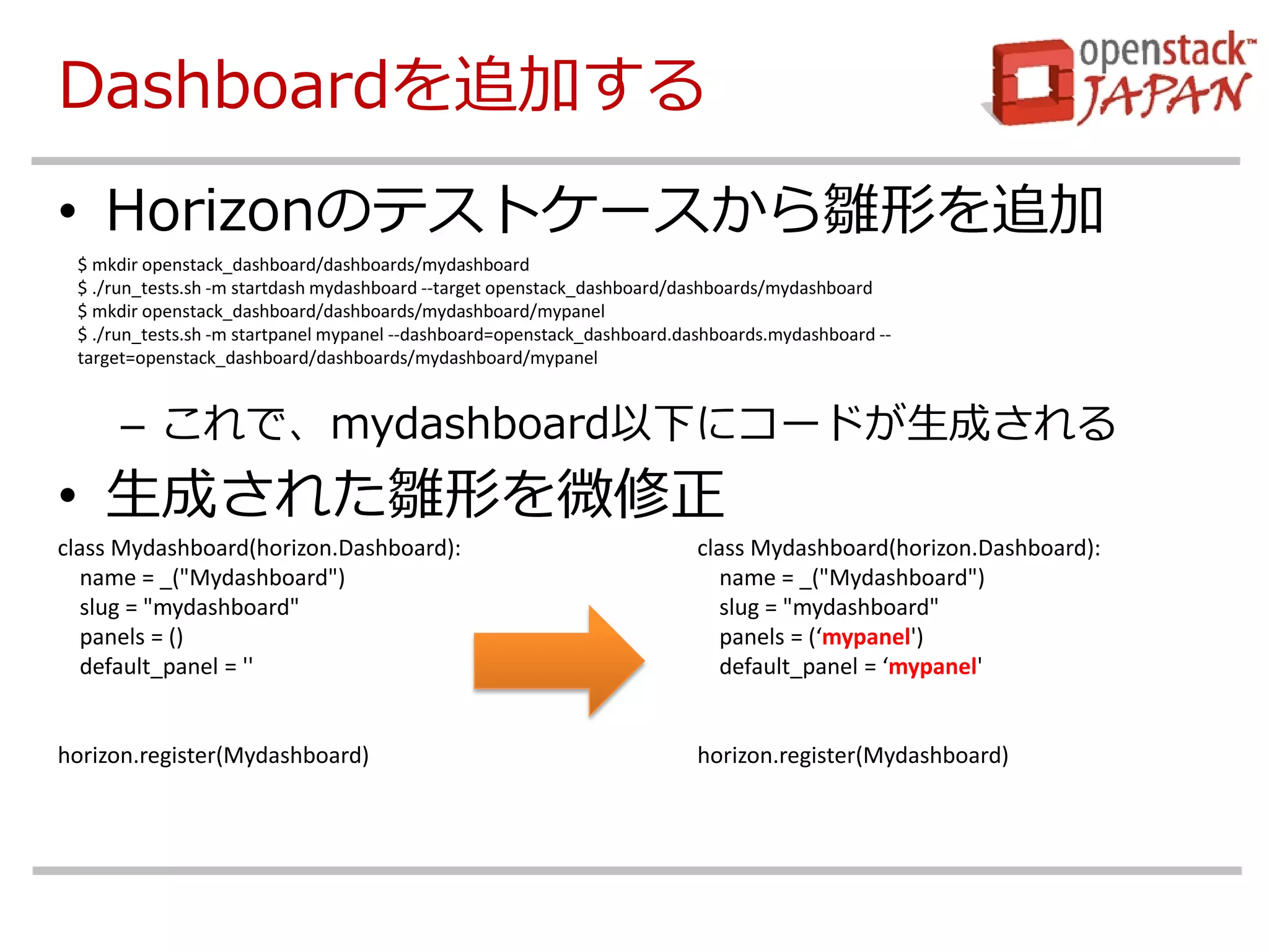 Dashboardを追加する 
•Horizonのテストケースから雛形を追加 
–これで、mydashboard以下にコードが生成される 
•生成された雛形を微修正 
$ mkdir openstack_dashboard/dashboards/mydashboard 
$ ./run_tests.sh -m startdash mydashboard --target openstack_dashboard/dashboards/mydashboard 
$ mkdir openstack_dashboard/dashboards/mydashboard/mypanel 
$ ./run_tests.sh -m startpanel mypanel --dashboard=openstack_dashboard.dashboards.mydashboard -- target=openstack_dashboard/dashboards/mydashboard/mypanel 
class Mydashboard(horizon.Dashboard): name = _("Mydashboard") slug = "mydashboard" panels = () default_panel = '' horizon.register(Mydashboard) 
class Mydashboard(horizon.Dashboard): 
name = _("Mydashboard") 
slug = "mydashboard" 
panels = (‘mypanel') 
default_panel = ‘mypanel' 
horizon.register(Mydashboard) 
 