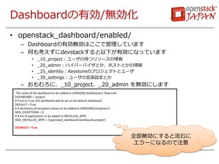 DashboardЄ/o 
?openstack_dashboard/enabled/ 
CDashboardЄoϤǹƤޤ 
CΤ⿼devstack¤ЄˤʤäƤޤ 
?_10_project : `γ֤ĥ꥽` 
?_20_admin : ϥѩ`ХȤۥȤȤ 
?_25_identity : KeystoneΥץȤȥ` 
?_30_settings : `ZOȤ 
Cˡ_10_project_20_admin oˤޤ 
The name of the dashboard to be added to HORIZON['dashboards']. Required. 
DASHBOARD = 'project' 
# If set to True, this dashboard will be set as the default dashboard. 
DEFAULT = True 
# A dictionary of exception classes to be added to HORIZON['exceptions']. 
ADD_EXCEPTIONS = {} 
# A list of applications to be added to INSTALLED_APPS. 
ADD_INSTALLED_APPS = ['openstack_dashboard.dashboards.project'] 
DISABLED = True 
ȫoˤʯ `ˤʤΤע  