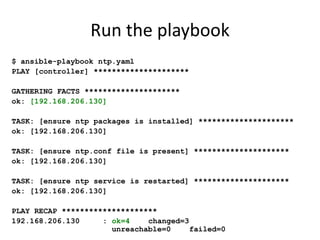 Run the playbook
$ ansible-playbook ntp.yaml
PLAY [controller] *********************

GATHERING FACTS *********************
ok: [192.168.206.130]

TASK: [ensure ntp packages is installed] *********************
ok: [192.168.206.130]

TASK: [ensure ntp.conf file is present] *********************
ok: [192.168.206.130]

TASK: [ensure ntp service is restarted] *********************
ok: [192.168.206.130]

PLAY RECAP *********************
192.168.206.130     : ok=4    changed=3
                      unreachable=0     failed=0
 